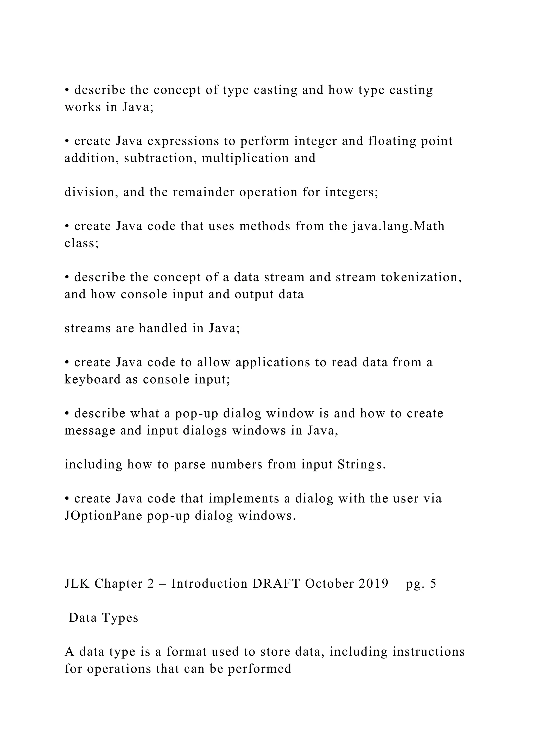 • describe the concept of type casting and how type casting works in Java; • create Java expressions to perform integer and floating point addition, subtraction, multiplication and division, and the remainder operation for integers; • create Java code that uses methods from the java.lang.Math class; • describe the concept of a data stream and stream tokenization, and how console input and output data streams are handled in Java; • create Java code to allow applications to read data from a keyboard as console input; • describe what a pop-up dialog window is and how to create message and input dialogs windows in Java, including how to parse numbers from input Strings. • create Java code that implements a dialog with the user via JOptionPane pop-up dialog windows. JLK Chapter 2 – Introduction DRAFT October 2019 pg. 5 Data Types A data type is a format used to store data, including instructions for operations that can be performed 