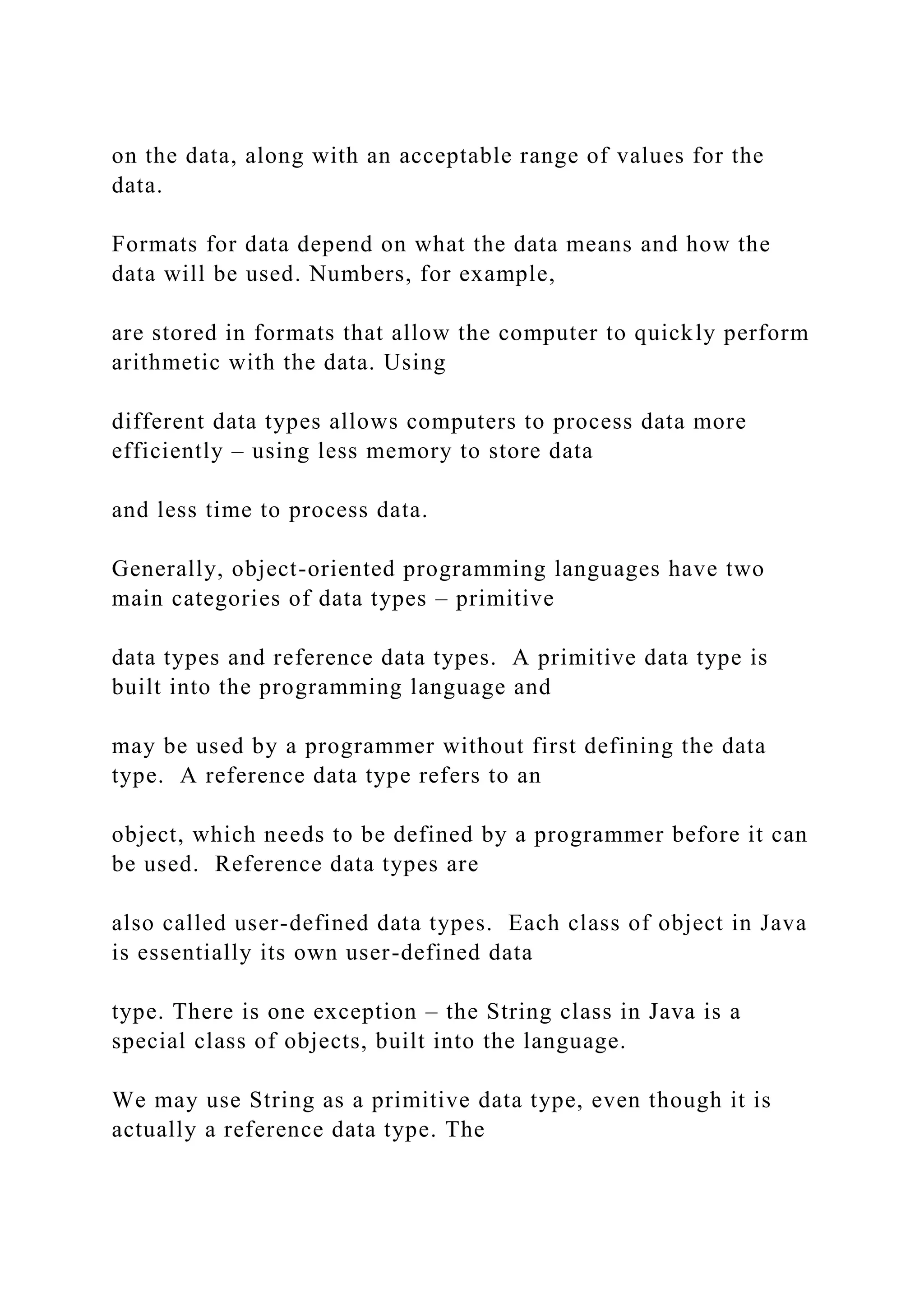 on the data, along with an acceptable range of values for the data. Formats for data depend on what the data means and how the data will be used. Numbers, for example, are stored in formats that allow the computer to quickly perform arithmetic with the data. Using different data types allows computers to process data more efficiently – using less memory to store data and less time to process data. Generally, object-oriented programming languages have two main categories of data types – primitive data types and reference data types. A primitive data type is built into the programming language and may be used by a programmer without first defining the data type. A reference data type refers to an object, which needs to be defined by a programmer before it can be used. Reference data types are also called user-defined data types. Each class of object in Java is essentially its own user-defined data type. There is one exception – the String class in Java is a special class of objects, built into the language. We may use String as a primitive data type, even though it is actually a reference data type. The 