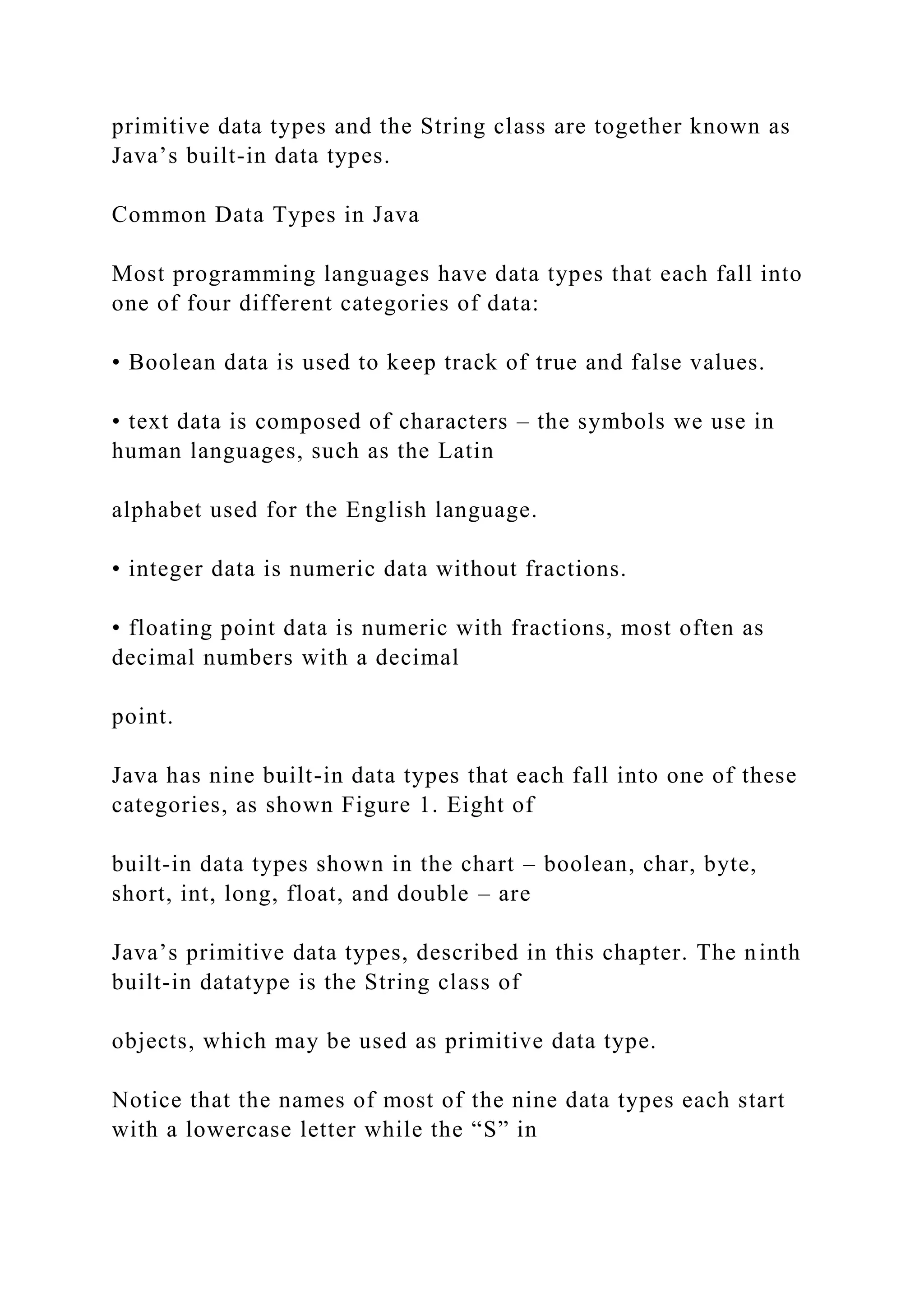 primitive data types and the String class are together known as Java’s built-in data types. Common Data Types in Java Most programming languages have data types that each fall into one of four different categories of data: • Boolean data is used to keep track of true and false values. • text data is composed of characters – the symbols we use in human languages, such as the Latin alphabet used for the English language. • integer data is numeric data without fractions. • floating point data is numeric with fractions, most often as decimal numbers with a decimal point. Java has nine built-in data types that each fall into one of these categories, as shown Figure 1. Eight of built-in data types shown in the chart – boolean, char, byte, short, int, long, float, and double – are Java’s primitive data types, described in this chapter. The ninth built-in datatype is the String class of objects, which may be used as primitive data type. Notice that the names of most of the nine data types each start with a lowercase letter while the “S” in 