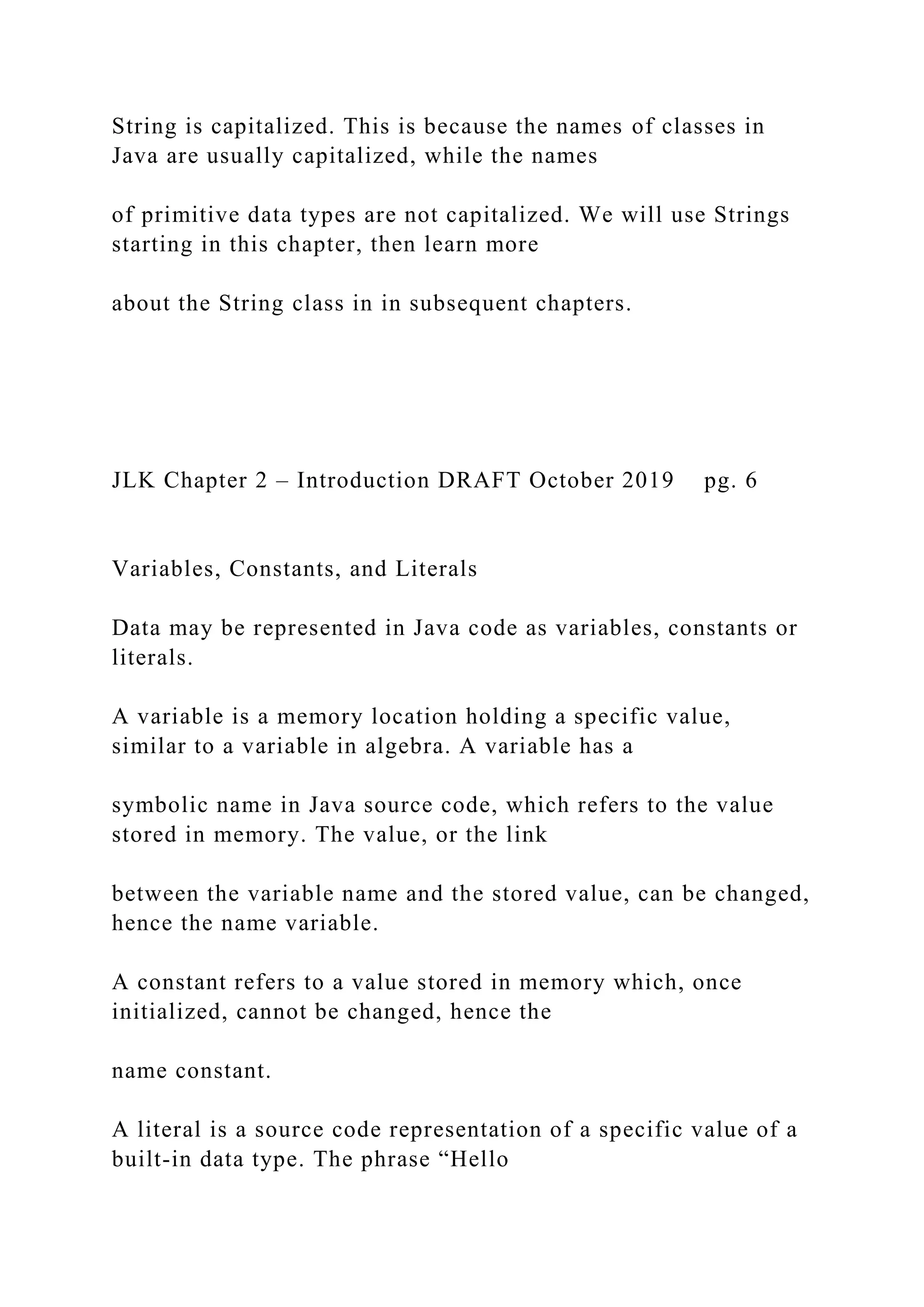 String is capitalized. This is because the names of classes in Java are usually capitalized, while the names of primitive data types are not capitalized. We will use Strings starting in this chapter, then learn more about the String class in in subsequent chapters. JLK Chapter 2 – Introduction DRAFT October 2019 pg. 6 Variables, Constants, and Literals Data may be represented in Java code as variables, constants or literals. A variable is a memory location holding a specific value, similar to a variable in algebra. A variable has a symbolic name in Java source code, which refers to the value stored in memory. The value, or the link between the variable name and the stored value, can be changed, hence the name variable. A constant refers to a value stored in memory which, once initialized, cannot be changed, hence the name constant. A literal is a source code representation of a specific value of a built-in data type. The phrase “Hello 