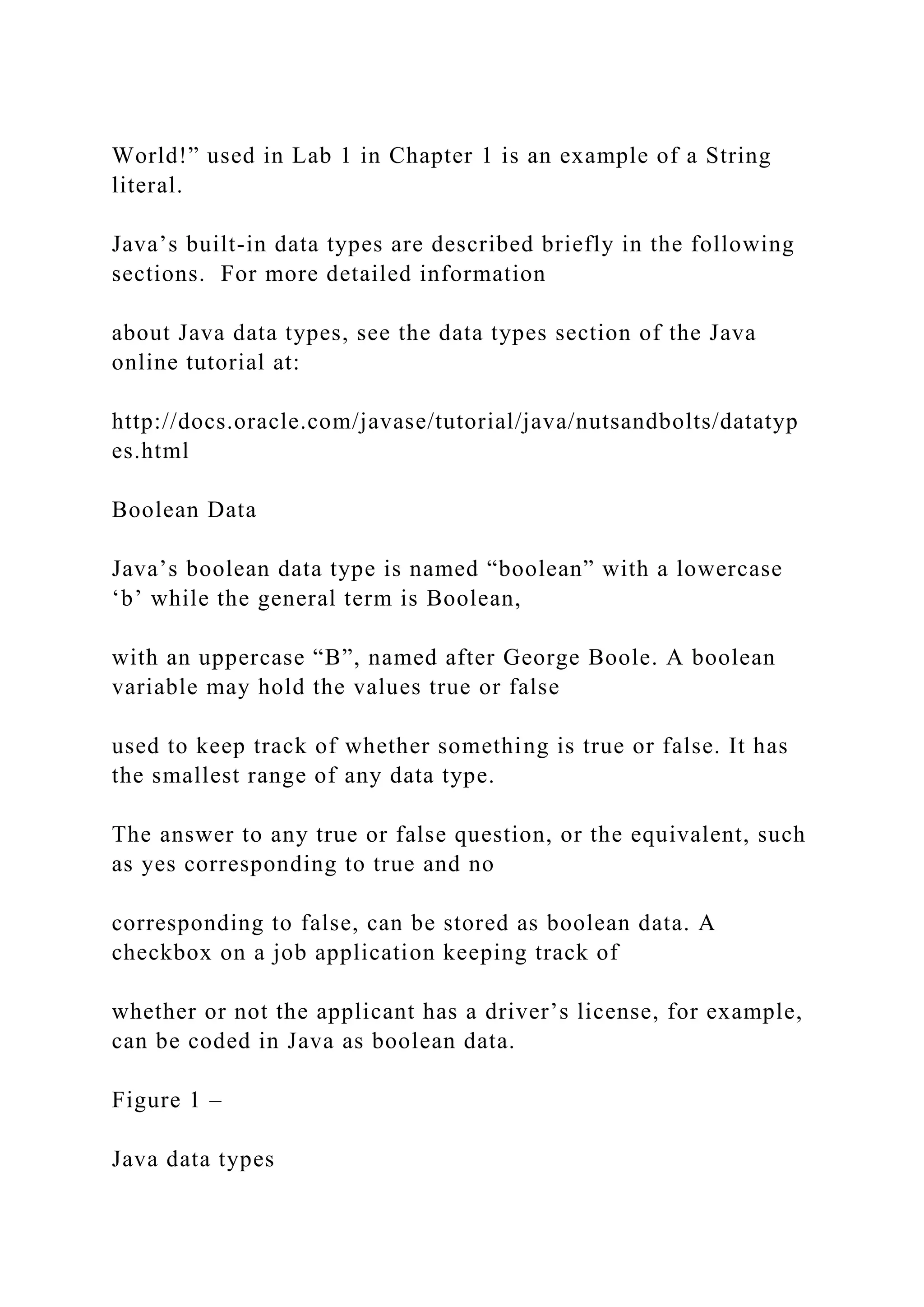 World!” used in Lab 1 in Chapter 1 is an example of a String literal. Java’s built-in data types are described briefly in the following sections. For more detailed information about Java data types, see the data types section of the Java online tutorial at: http://docs.oracle.com/javase/tutorial/java/nutsandbolts/datatyp es.html Boolean Data Java’s boolean data type is named “boolean” with a lowercase ‘b’ while the general term is Boolean, with an uppercase “B”, named after George Boole. A boolean variable may hold the values true or false used to keep track of whether something is true or false. It has the smallest range of any data type. The answer to any true or false question, or the equivalent, such as yes corresponding to true and no corresponding to false, can be stored as boolean data. A checkbox on a job application keeping track of whether or not the applicant has a driver’s license, for example, can be coded in Java as boolean data. Figure 1 – Java data types 