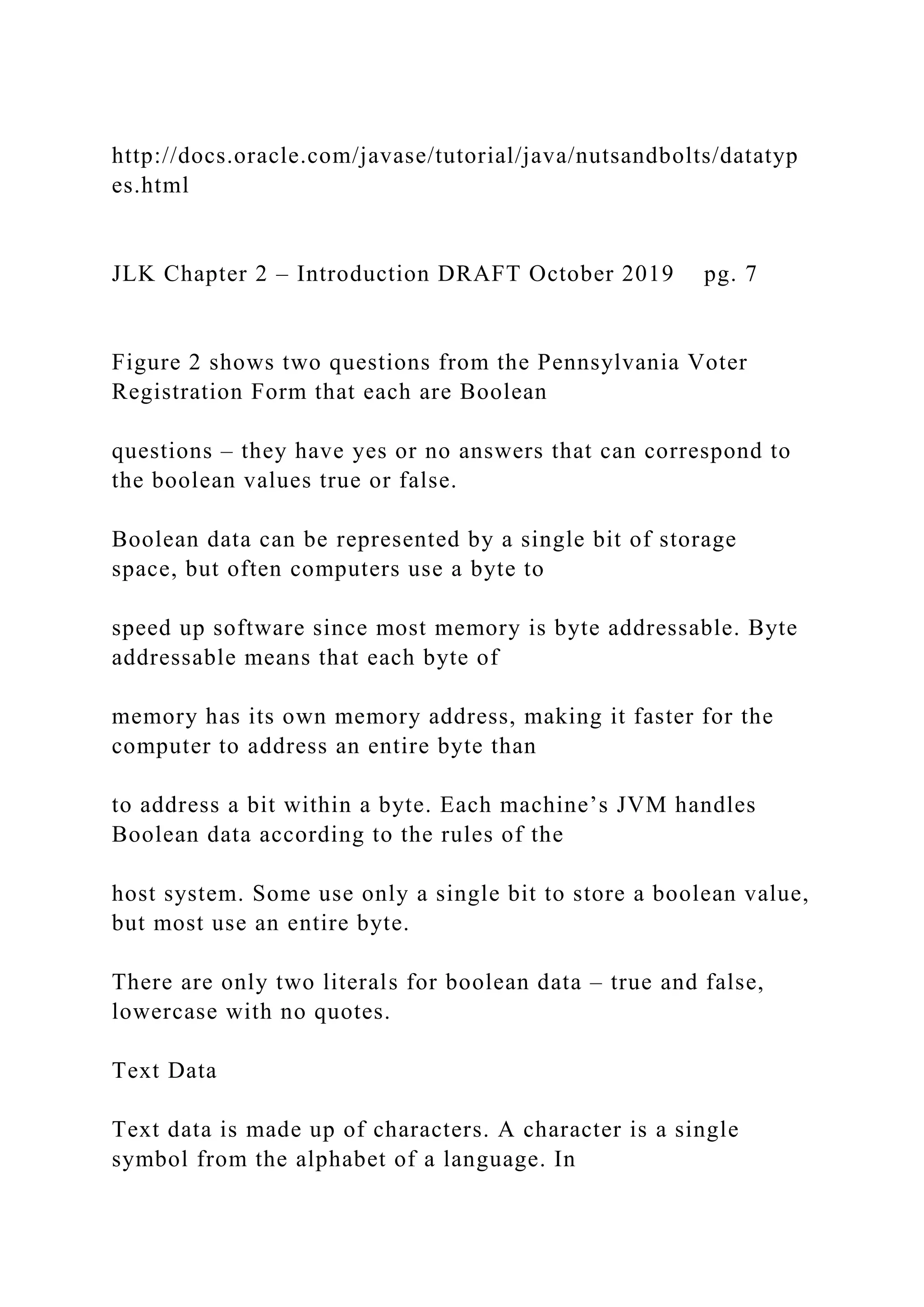 http://docs.oracle.com/javase/tutorial/java/nutsandbolts/datatyp es.html JLK Chapter 2 – Introduction DRAFT October 2019 pg. 7 Figure 2 shows two questions from the Pennsylvania Voter Registration Form that each are Boolean questions – they have yes or no answers that can correspond to the boolean values true or false. Boolean data can be represented by a single bit of storage space, but often computers use a byte to speed up software since most memory is byte addressable. Byte addressable means that each byte of memory has its own memory address, making it faster for the computer to address an entire byte than to address a bit within a byte. Each machine’s JVM handles Boolean data according to the rules of the host system. Some use only a single bit to store a boolean value, but most use an entire byte. There are only two literals for boolean data – true and false, lowercase with no quotes. Text Data Text data is made up of characters. A character is a single symbol from the alphabet of a language. In 