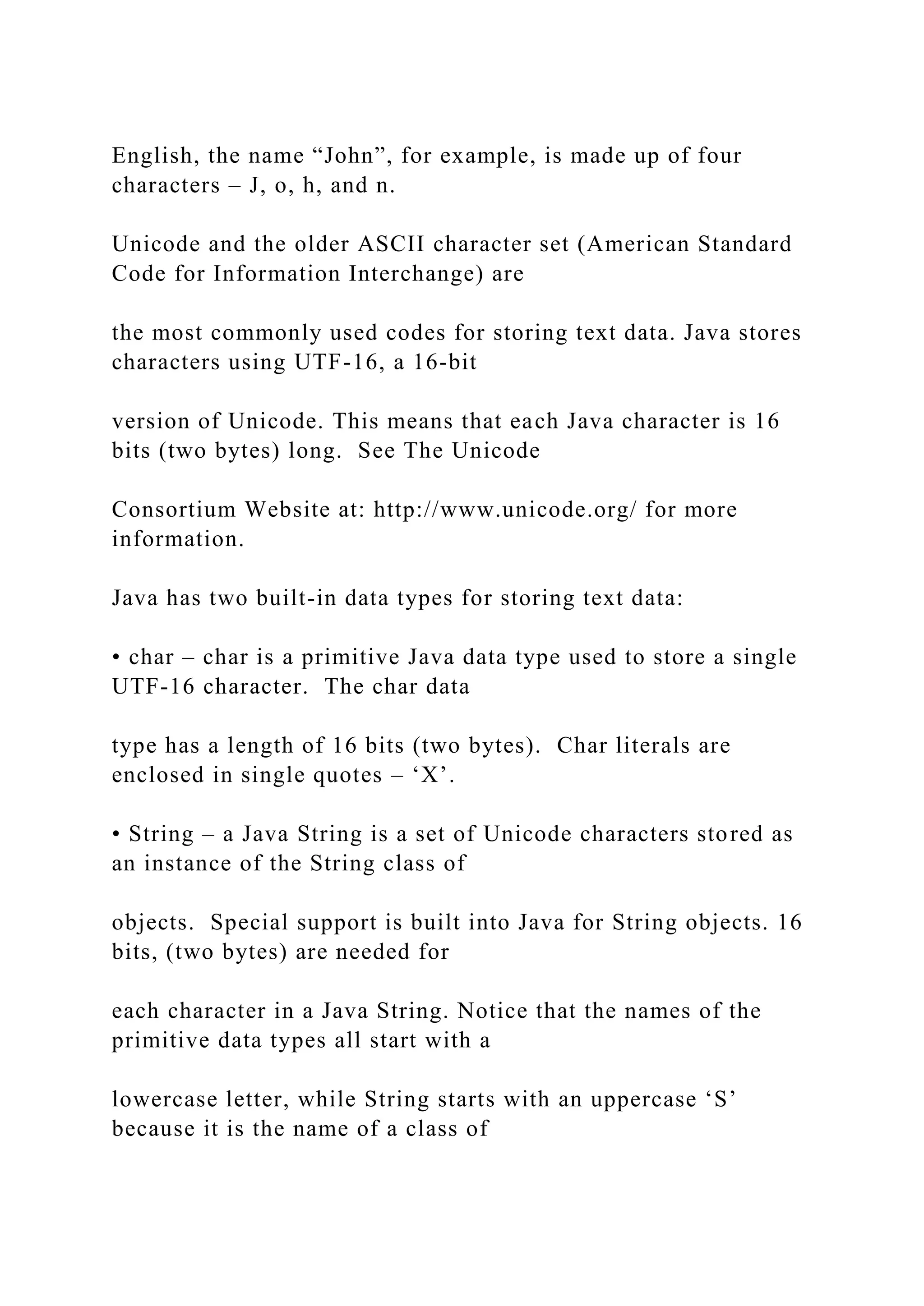 English, the name “John”, for example, is made up of four characters – J, o, h, and n. Unicode and the older ASCII character set (American Standard Code for Information Interchange) are the most commonly used codes for storing text data. Java stores characters using UTF-16, a 16-bit version of Unicode. This means that each Java character is 16 bits (two bytes) long. See The Unicode Consortium Website at: http://www.unicode.org/ for more information. Java has two built-in data types for storing text data: • char – char is a primitive Java data type used to store a single UTF-16 character. The char data type has a length of 16 bits (two bytes). Char literals are enclosed in single quotes – ‘X’. • String – a Java String is a set of Unicode characters stored as an instance of the String class of objects. Special support is built into Java for String objects. 16 bits, (two bytes) are needed for each character in a Java String. Notice that the names of the primitive data types all start with a lowercase letter, while String starts with an uppercase ‘S’ because it is the name of a class of 