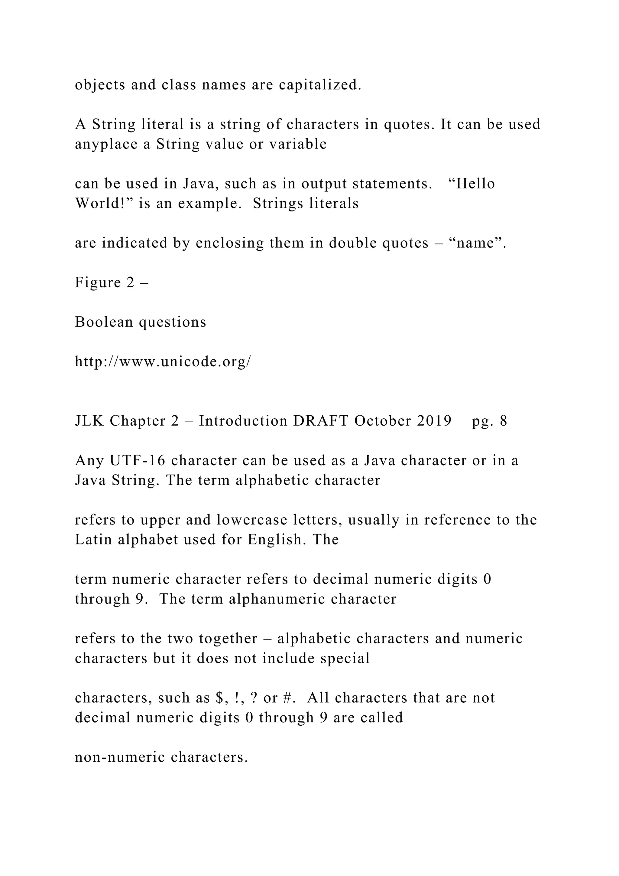 objects and class names are capitalized. A String literal is a string of characters in quotes. It can be used anyplace a String value or variable can be used in Java, such as in output statements. “Hello World!” is an example. Strings literals are indicated by enclosing them in double quotes – “name”. Figure 2 – Boolean questions http://www.unicode.org/ JLK Chapter 2 – Introduction DRAFT October 2019 pg. 8 Any UTF-16 character can be used as a Java character or in a Java String. The term alphabetic character refers to upper and lowercase letters, usually in reference to the Latin alphabet used for English. The term numeric character refers to decimal numeric digits 0 through 9. The term alphanumeric character refers to the two together – alphabetic characters and numeric characters but it does not include special characters, such as $, !, ? or #. All characters that are not decimal numeric digits 0 through 9 are called non-numeric characters. 