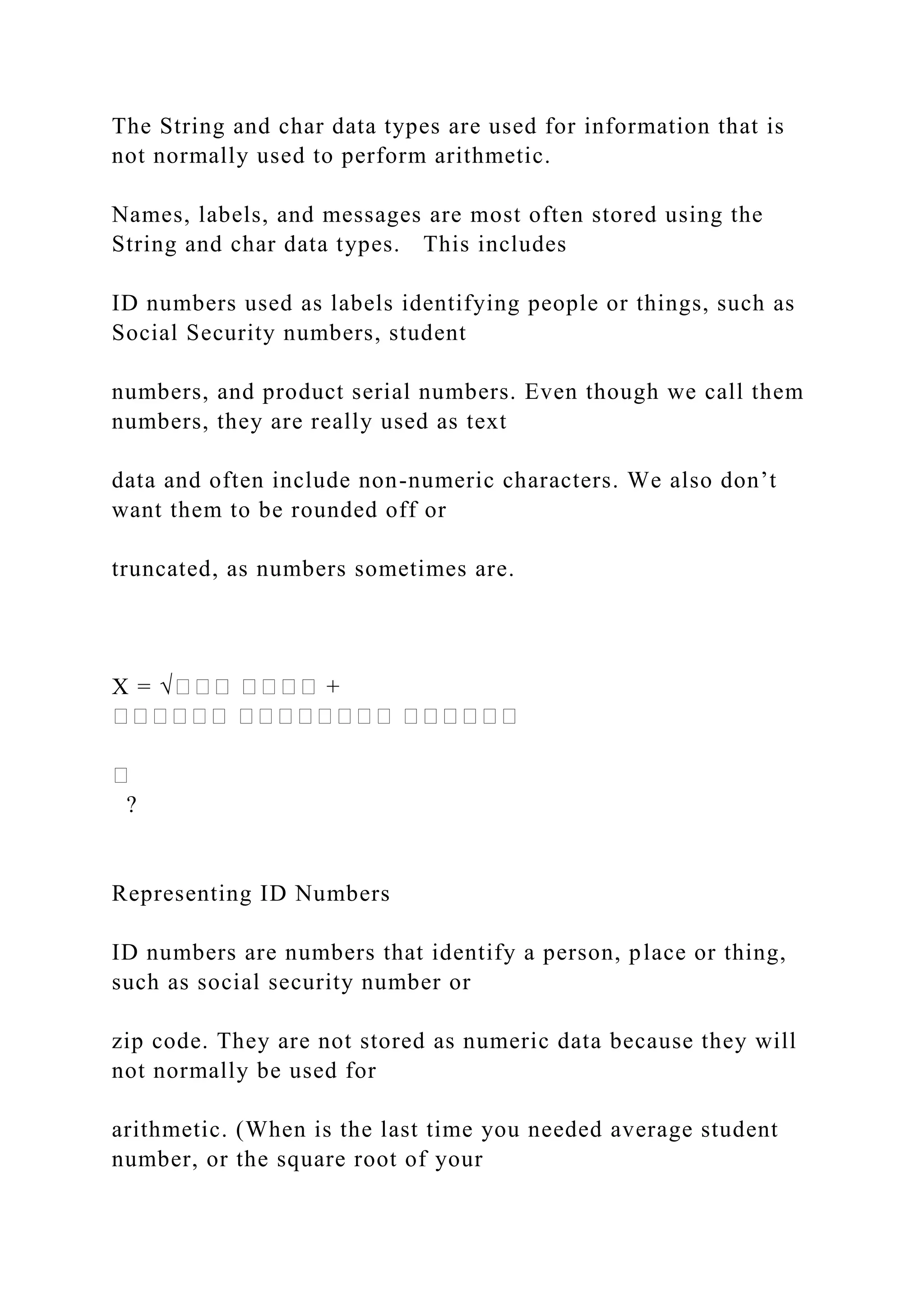 The String and char data types are used for information that is not normally used to perform arithmetic. Names, labels, and messages are most often stored using the String and char data types. This includes ID numbers used as labels identifying people or things, such as Social Security numbers, student numbers, and product serial numbers. Even though we call them numbers, they are really used as text data and often include non-numeric characters. We also don’t want them to be rounded off or truncated, as numbers sometimes are. X = √��� ���� + ������ �������� ������ � ? Representing ID Numbers ID numbers are numbers that identify a person, place or thing, such as social security number or zip code. They are not stored as numeric data because they will not normally be used for arithmetic. (When is the last time you needed average student number, or the square root of your 