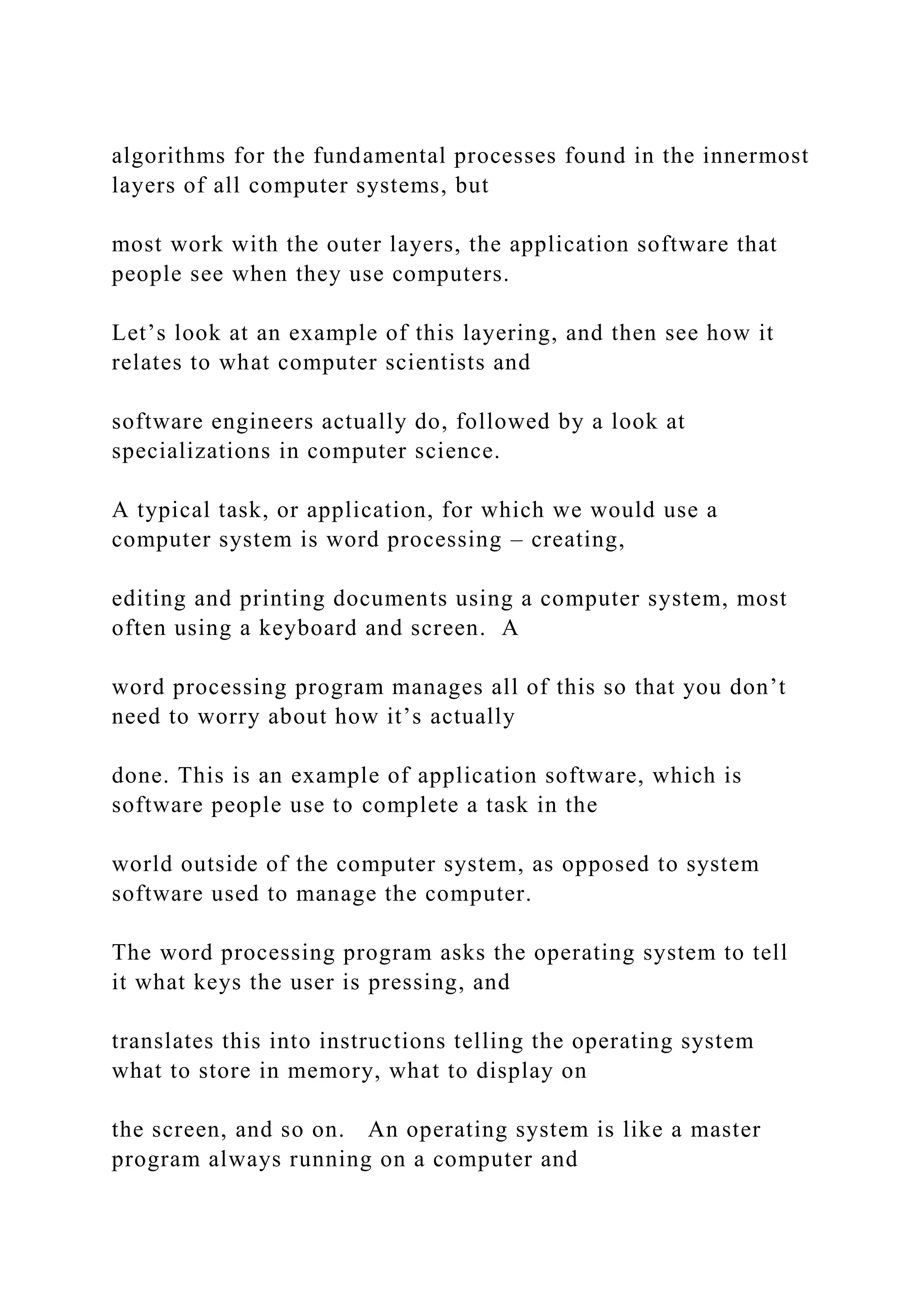 algorithms for the fundamental processes found in the innermost layers of all computer systems, but most work with the outer layers, the application software that people see when they use computers. Let’s look at an example of this layering, and then see how it relates to what computer scientists and software engineers actually do, followed by a look at specializations in computer science. A typical task, or application, for which we would use a computer system is word processing – creating, editing and printing documents using a computer system, most often using a keyboard and screen. A word processing program manages all of this so that you don’t need to worry about how it’s actually done. This is an example of application software, which is software people use to complete a task in the world outside of the computer system, as opposed to system software used to manage the computer. The word processing program asks the operating system to tell it what keys the user is pressing, and translates this into instructions telling the operating system what to store in memory, what to display on the screen, and so on. An operating system is like a master program always running on a computer and 