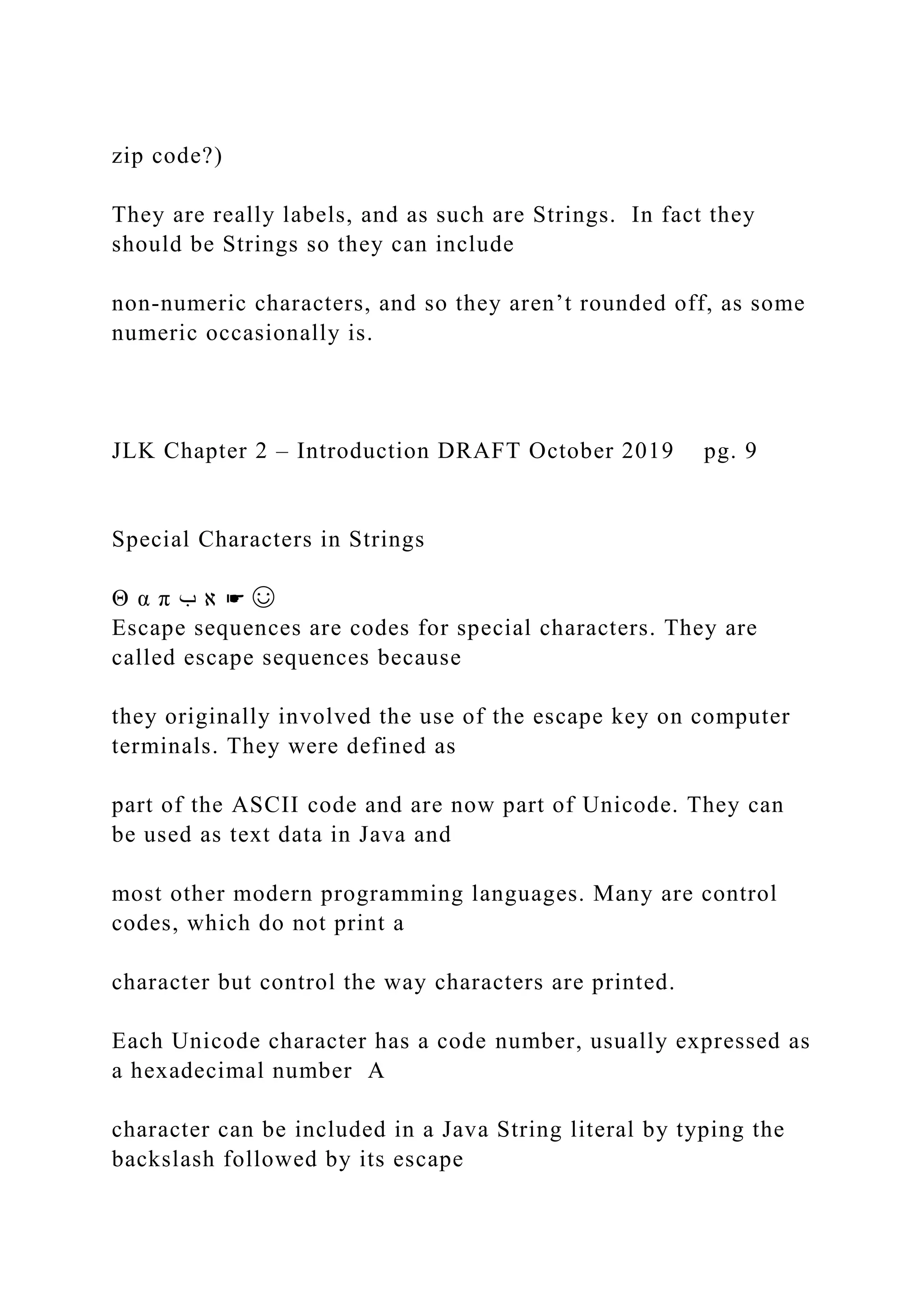 zip code?) They are really labels, and as such are Strings. In fact they should be Strings so they can include non-numeric characters, and so they aren’t rounded off, as some numeric occasionally is. JLK Chapter 2 – Introduction DRAFT October 2019 pg. 9 Special Characters in Strings Θ α π ‫ب‬ ‫א‬ ☛ ☺ Escape sequences are codes for special characters. They are called escape sequences because they originally involved the use of the escape key on computer terminals. They were defined as part of the ASCII code and are now part of Unicode. They can be used as text data in Java and most other modern programming languages. Many are control codes, which do not print a character but control the way characters are printed. Each Unicode character has a code number, usually expressed as a hexadecimal number A character can be included in a Java String literal by typing the backslash followed by its escape 