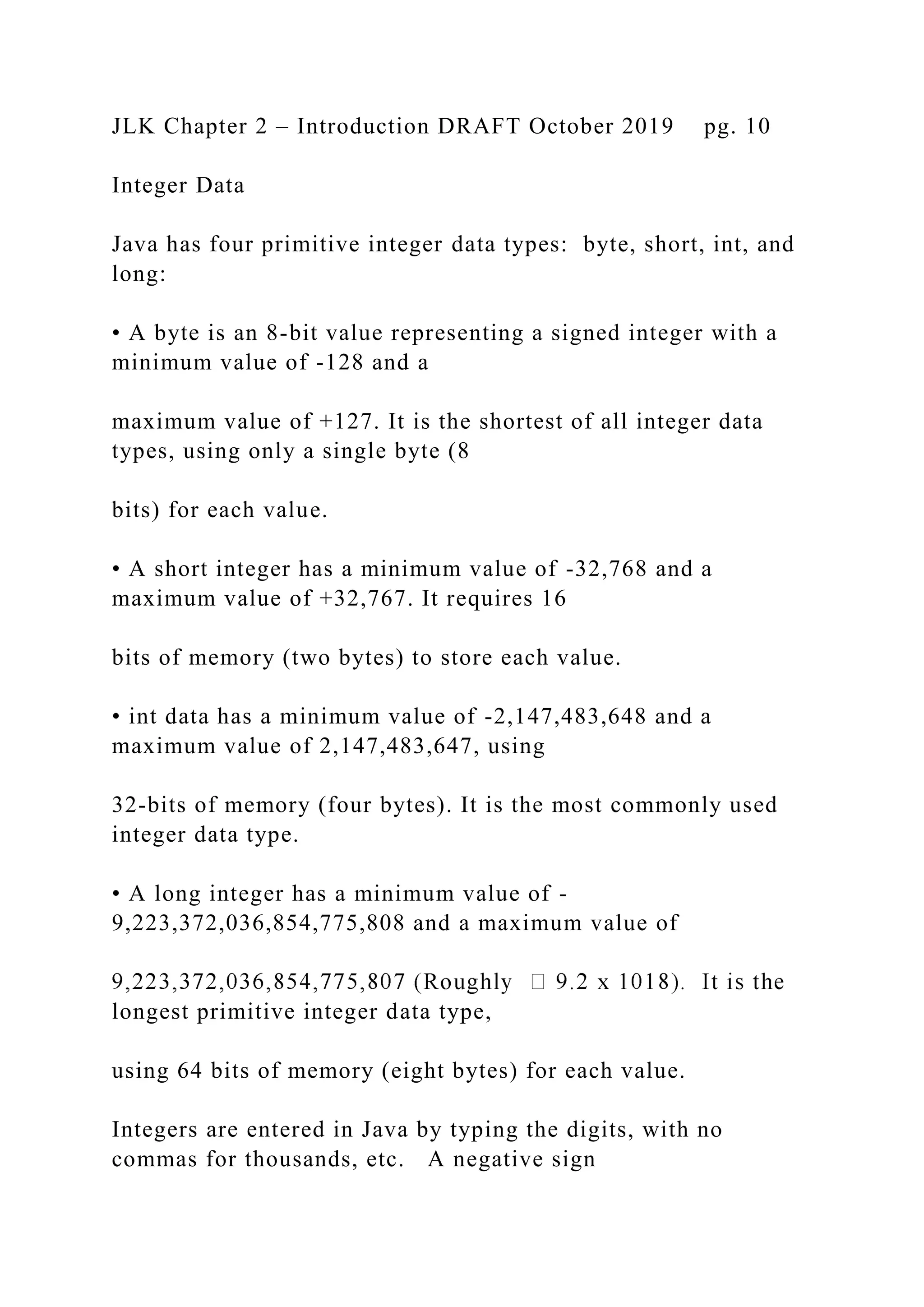 JLK Chapter 2 – Introduction DRAFT October 2019 pg. 10 Integer Data Java has four primitive integer data types: byte, short, int, and long: • A byte is an 8-bit value representing a signed integer with a minimum value of -128 and a maximum value of +127. It is the shortest of all integer data types, using only a single byte (8 bits) for each value. • A short integer has a minimum value of -32,768 and a maximum value of +32,767. It requires 16 bits of memory (two bytes) to store each value. • int data has a minimum value of -2,147,483,648 and a maximum value of 2,147,483,647, using 32-bits of memory (four bytes). It is the most commonly used integer data type. • A long integer has a minimum value of - 9,223,372,036,854,775,808 and a maximum value of longest primitive integer data type, using 64 bits of memory (eight bytes) for each value. Integers are entered in Java by typing the digits, with no commas for thousands, etc. A negative sign 