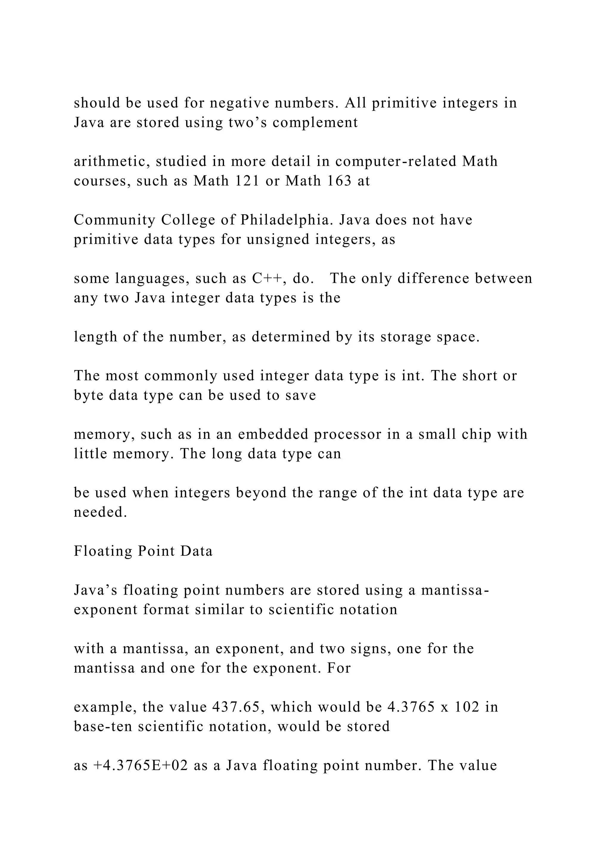 should be used for negative numbers. All primitive integers in Java are stored using two’s complement arithmetic, studied in more detail in computer-related Math courses, such as Math 121 or Math 163 at Community College of Philadelphia. Java does not have primitive data types for unsigned integers, as some languages, such as C++, do. The only difference between any two Java integer data types is the length of the number, as determined by its storage space. The most commonly used integer data type is int. The short or byte data type can be used to save memory, such as in an embedded processor in a small chip with little memory. The long data type can be used when integers beyond the range of the int data type are needed. Floating Point Data Java’s floating point numbers are stored using a mantissa- exponent format similar to scientific notation with a mantissa, an exponent, and two signs, one for the mantissa and one for the exponent. For example, the value 437.65, which would be 4.3765 x 102 in base-ten scientific notation, would be stored as +4.3765E+02 as a Java floating point number. The value 
