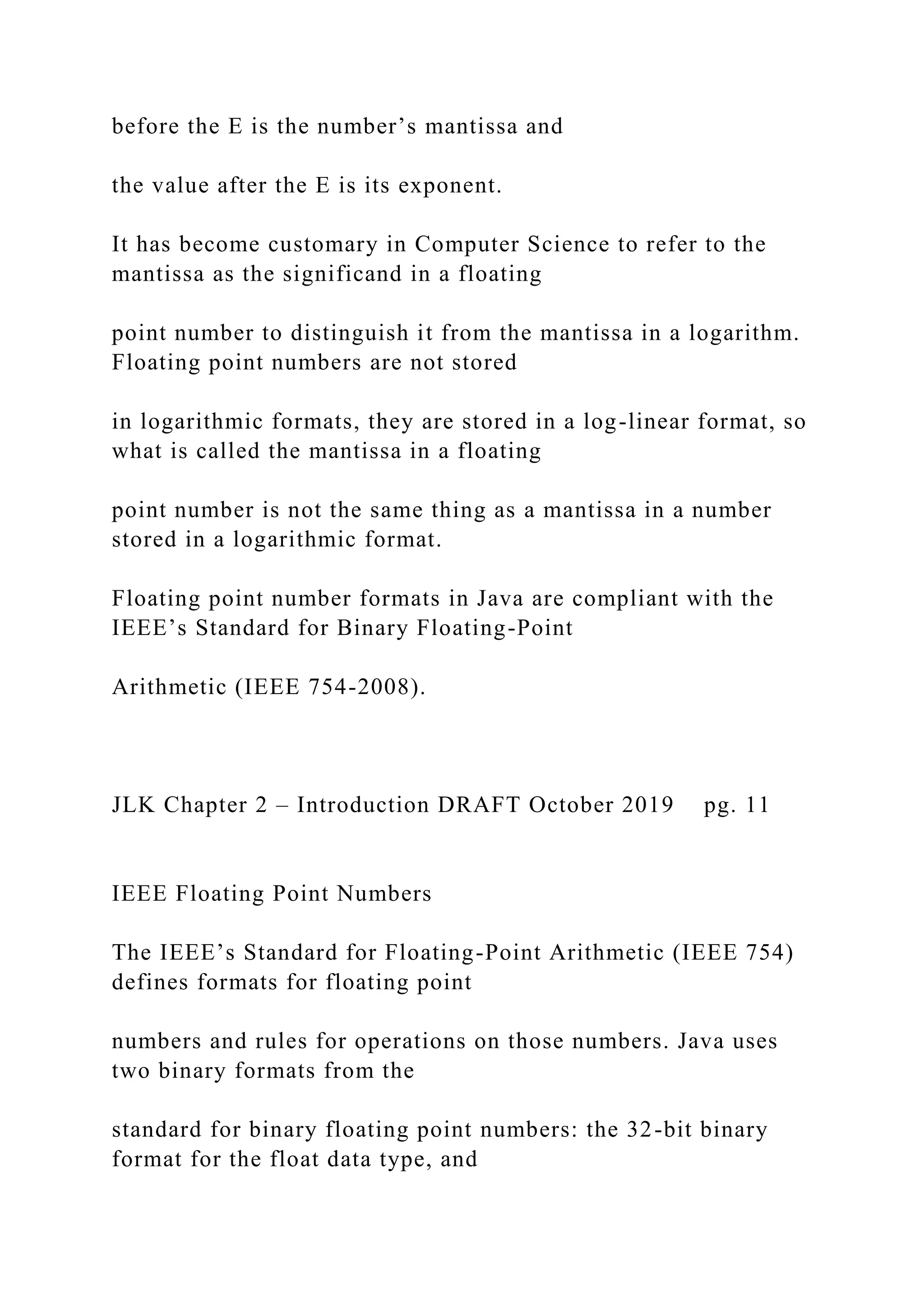 before the E is the number’s mantissa and the value after the E is its exponent. It has become customary in Computer Science to refer to the mantissa as the significand in a floating point number to distinguish it from the mantissa in a logarithm. Floating point numbers are not stored in logarithmic formats, they are stored in a log-linear format, so what is called the mantissa in a floating point number is not the same thing as a mantissa in a number stored in a logarithmic format. Floating point number formats in Java are compliant with the IEEE’s Standard for Binary Floating-Point Arithmetic (IEEE 754-2008). JLK Chapter 2 – Introduction DRAFT October 2019 pg. 11 IEEE Floating Point Numbers The IEEE’s Standard for Floating-Point Arithmetic (IEEE 754) defines formats for floating point numbers and rules for operations on those numbers. Java uses two binary formats from the standard for binary floating point numbers: the 32-bit binary format for the float data type, and 