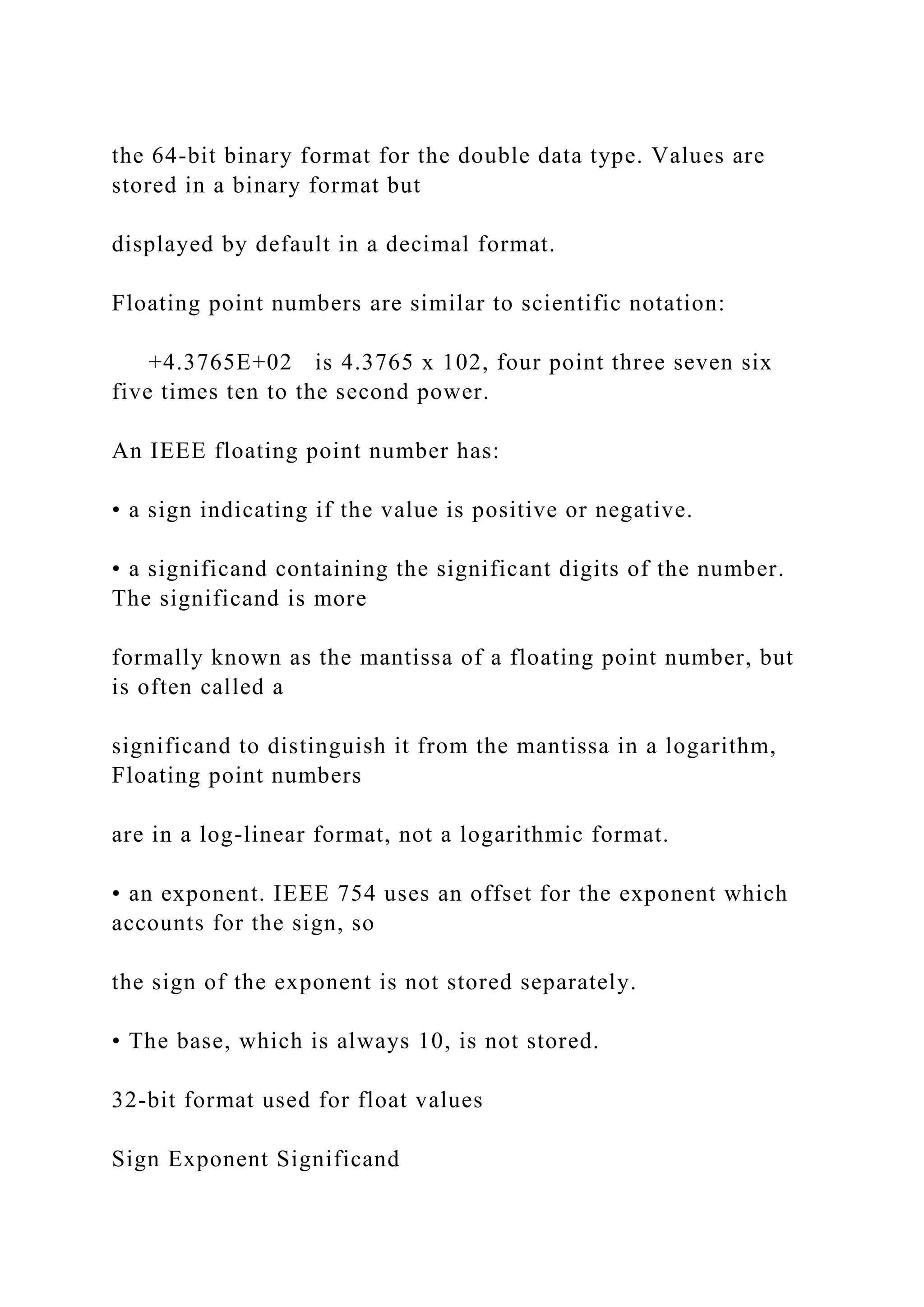 the 64-bit binary format for the double data type. Values are stored in a binary format but displayed by default in a decimal format. Floating point numbers are similar to scientific notation: +4.3765E+02 is 4.3765 x 102, four point three seven six five times ten to the second power. An IEEE floating point number has: • a sign indicating if the value is positive or negative. • a significand containing the significant digits of the number. The significand is more formally known as the mantissa of a floating point number, but is often called a significand to distinguish it from the mantissa in a logarithm, Floating point numbers are in a log-linear format, not a logarithmic format. • an exponent. IEEE 754 uses an offset for the exponent which accounts for the sign, so the sign of the exponent is not stored separately. • The base, which is always 10, is not stored. 32-bit format used for float values Sign Exponent Significand 