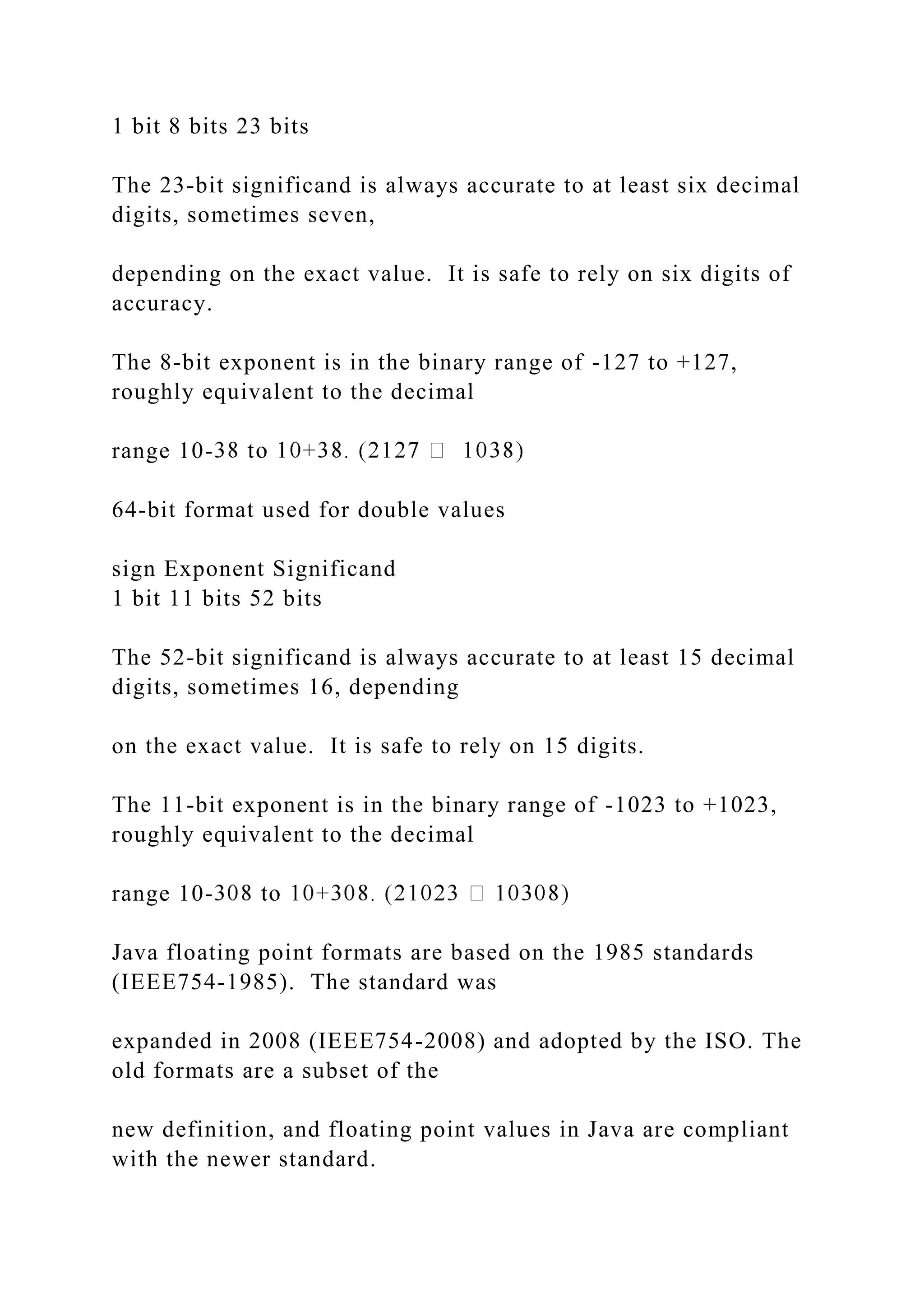 1 bit 8 bits 23 bits The 23-bit significand is always accurate to at least six decimal digits, sometimes seven, depending on the exact value. It is safe to rely on six digits of accuracy. The 8-bit exponent is in the binary range of -127 to +127, roughly equivalent to the decimal range 10- 64-bit format used for double values sign Exponent Significand 1 bit 11 bits 52 bits The 52-bit significand is always accurate to at least 15 decimal digits, sometimes 16, depending on the exact value. It is safe to rely on 15 digits. The 11-bit exponent is in the binary range of -1023 to +1023, roughly equivalent to the decimal range 10- Java floating point formats are based on the 1985 standards (IEEE754-1985). The standard was expanded in 2008 (IEEE754-2008) and adopted by the ISO. The old formats are a subset of the new definition, and floating point values in Java are compliant with the newer standard. 