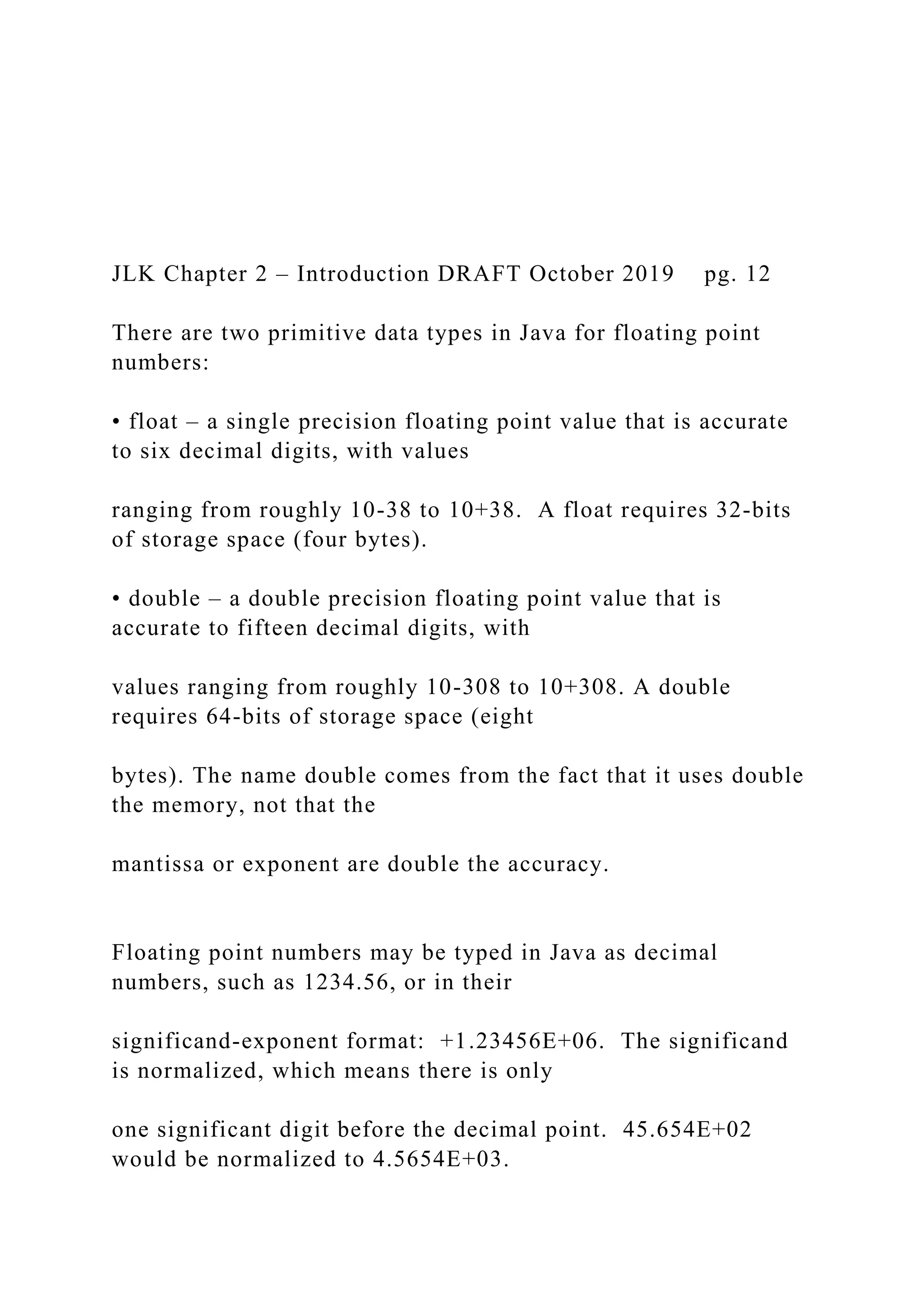 JLK Chapter 2 – Introduction DRAFT October 2019 pg. 12 There are two primitive data types in Java for floating point numbers: • float – a single precision floating point value that is accurate to six decimal digits, with values ranging from roughly 10-38 to 10+38. A float requires 32-bits of storage space (four bytes). • double – a double precision floating point value that is accurate to fifteen decimal digits, with values ranging from roughly 10-308 to 10+308. A double requires 64-bits of storage space (eight bytes). The name double comes from the fact that it uses double the memory, not that the mantissa or exponent are double the accuracy. Floating point numbers may be typed in Java as decimal numbers, such as 1234.56, or in their significand-exponent format: +1.23456E+06. The significand is normalized, which means there is only one significant digit before the decimal point. 45.654E+02 would be normalized to 4.5654E+03. 
