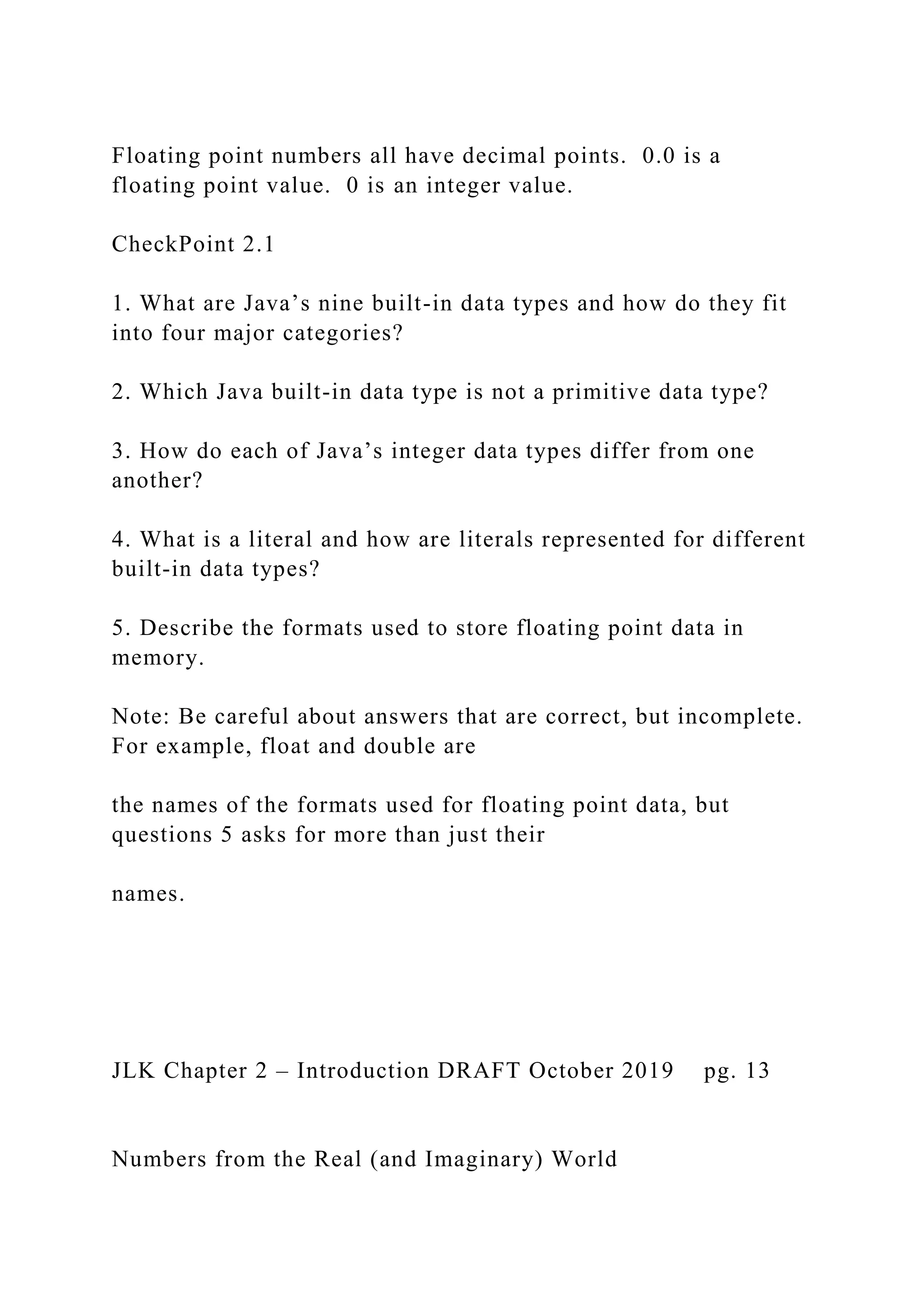 Floating point numbers all have decimal points. 0.0 is a floating point value. 0 is an integer value. CheckPoint 2.1 1. What are Java’s nine built-in data types and how do they fit into four major categories? 2. Which Java built-in data type is not a primitive data type? 3. How do each of Java’s integer data types differ from one another? 4. What is a literal and how are literals represented for different built-in data types? 5. Describe the formats used to store floating point data in memory. Note: Be careful about answers that are correct, but incomplete. For example, float and double are the names of the formats used for floating point data, but questions 5 asks for more than just their names. JLK Chapter 2 – Introduction DRAFT October 2019 pg. 13 Numbers from the Real (and Imaginary) World 