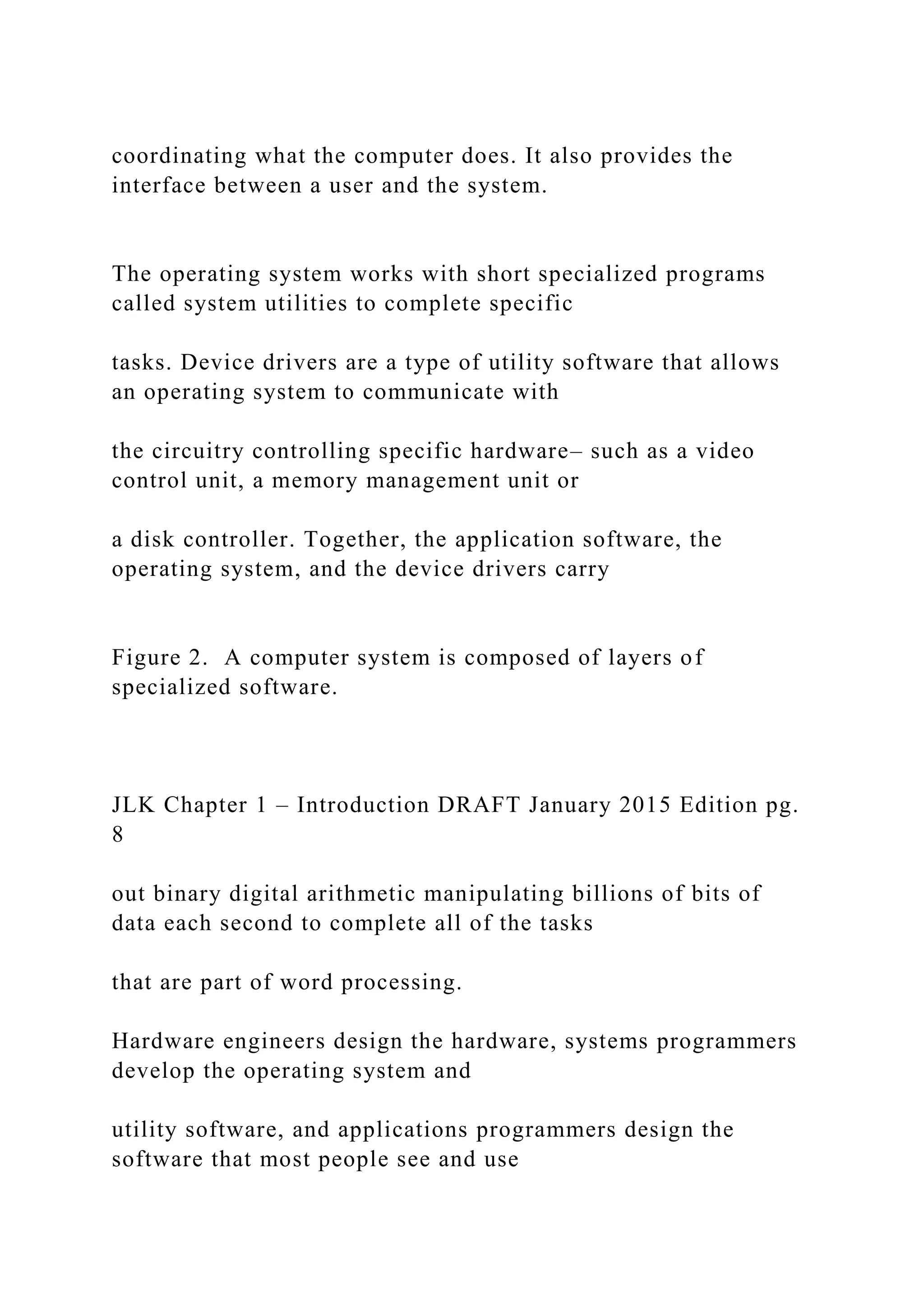 coordinating what the computer does. It also provides the interface between a user and the system. The operating system works with short specialized programs called system utilities to complete specific tasks. Device drivers are a type of utility software that allows an operating system to communicate with the circuitry controlling specific hardware– such as a video control unit, a memory management unit or a disk controller. Together, the application software, the operating system, and the device drivers carry Figure 2. A computer system is composed of layers of specialized software. JLK Chapter 1 – Introduction DRAFT January 2015 Edition pg. 8 out binary digital arithmetic manipulating billions of bits of data each second to complete all of the tasks that are part of word processing. Hardware engineers design the hardware, systems programmers develop the operating system and utility software, and applications programmers design the software that most people see and use 