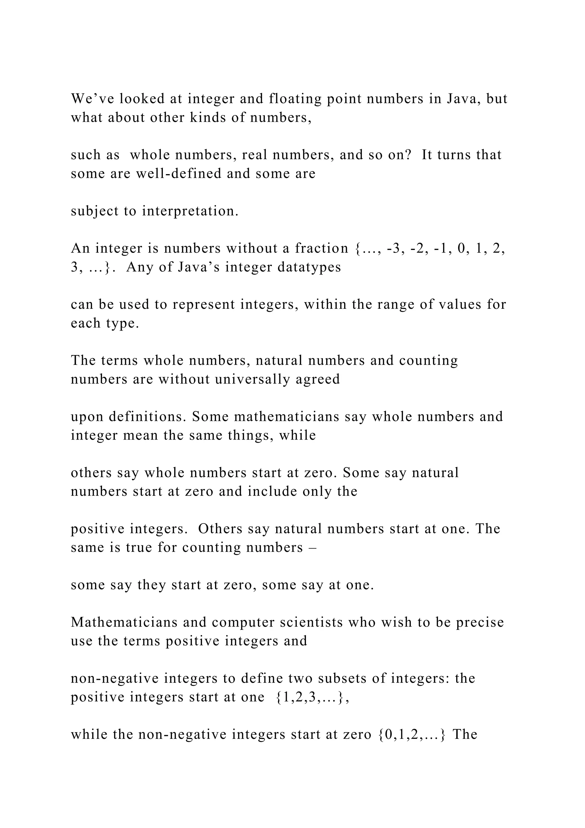 We’ve looked at integer and floating point numbers in Java, but what about other kinds of numbers, such as whole numbers, real numbers, and so on? It turns that some are well-defined and some are subject to interpretation. An integer is numbers without a fraction {…, -3, -2, -1, 0, 1, 2, 3, …}. Any of Java’s integer datatypes can be used to represent integers, within the range of values for each type. The terms whole numbers, natural numbers and counting numbers are without universally agreed upon definitions. Some mathematicians say whole numbers and integer mean the same things, while others say whole numbers start at zero. Some say natural numbers start at zero and include only the positive integers. Others say natural numbers start at one. The same is true for counting numbers – some say they start at zero, some say at one. Mathematicians and computer scientists who wish to be precise use the terms positive integers and non-negative integers to define two subsets of integers: the positive integers start at one {1,2,3,…}, while the non-negative integers start at zero {0,1,2,…} The 