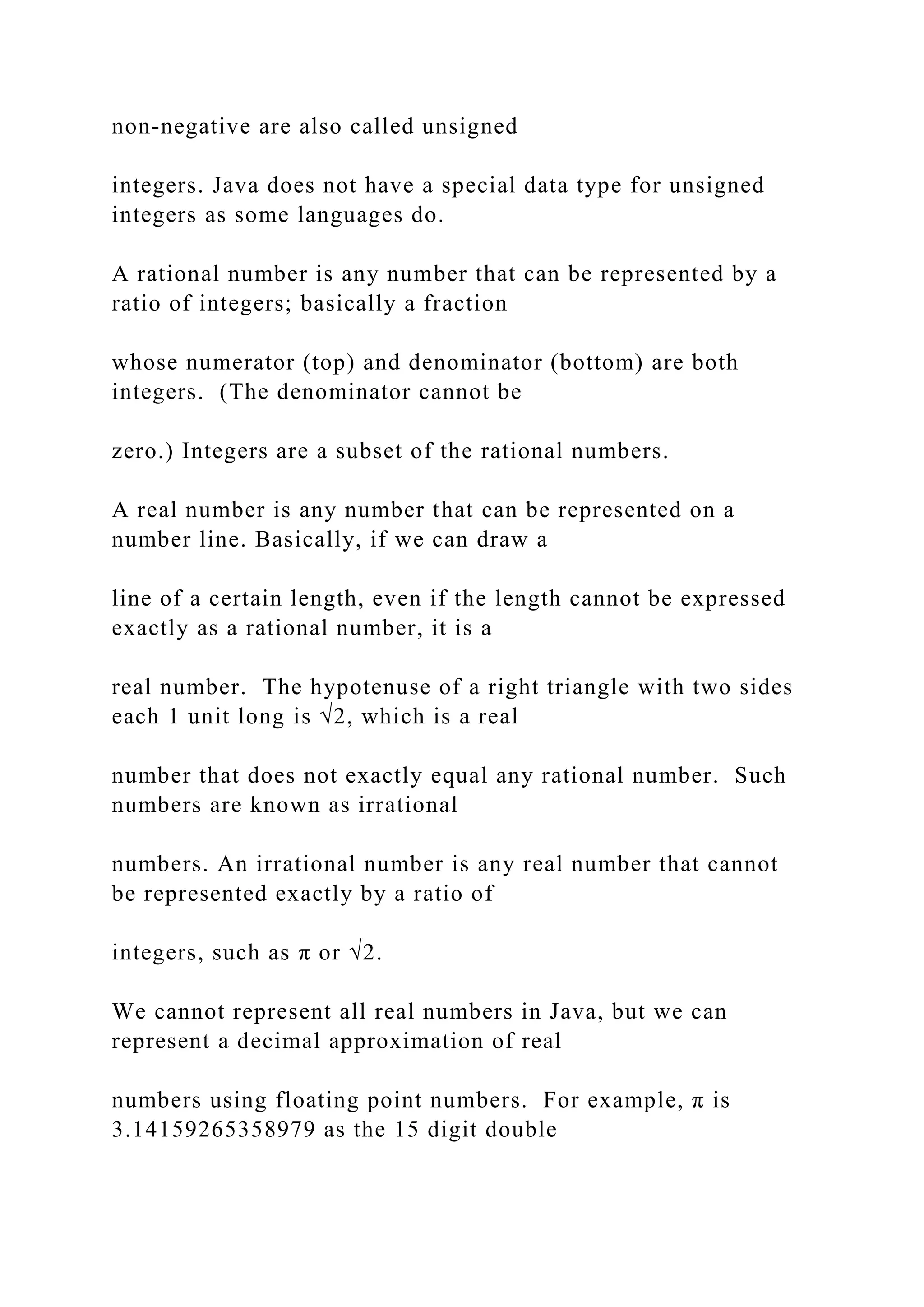 non-negative are also called unsigned integers. Java does not have a special data type for unsigned integers as some languages do. A rational number is any number that can be represented by a ratio of integers; basically a fraction whose numerator (top) and denominator (bottom) are both integers. (The denominator cannot be zero.) Integers are a subset of the rational numbers. A real number is any number that can be represented on a number line. Basically, if we can draw a line of a certain length, even if the length cannot be expressed exactly as a rational number, it is a real number. The hypotenuse of a right triangle with two sides each 1 unit long is √2, which is a real number that does not exactly equal any rational number. Such numbers are known as irrational numbers. An irrational number is any real number that cannot be represented exactly by a ratio of integers, such as π or √2. We cannot represent all real numbers in Java, but we can represent a decimal approximation of real numbers using floating point numbers. For example, π is 3.14159265358979 as the 15 digit double 