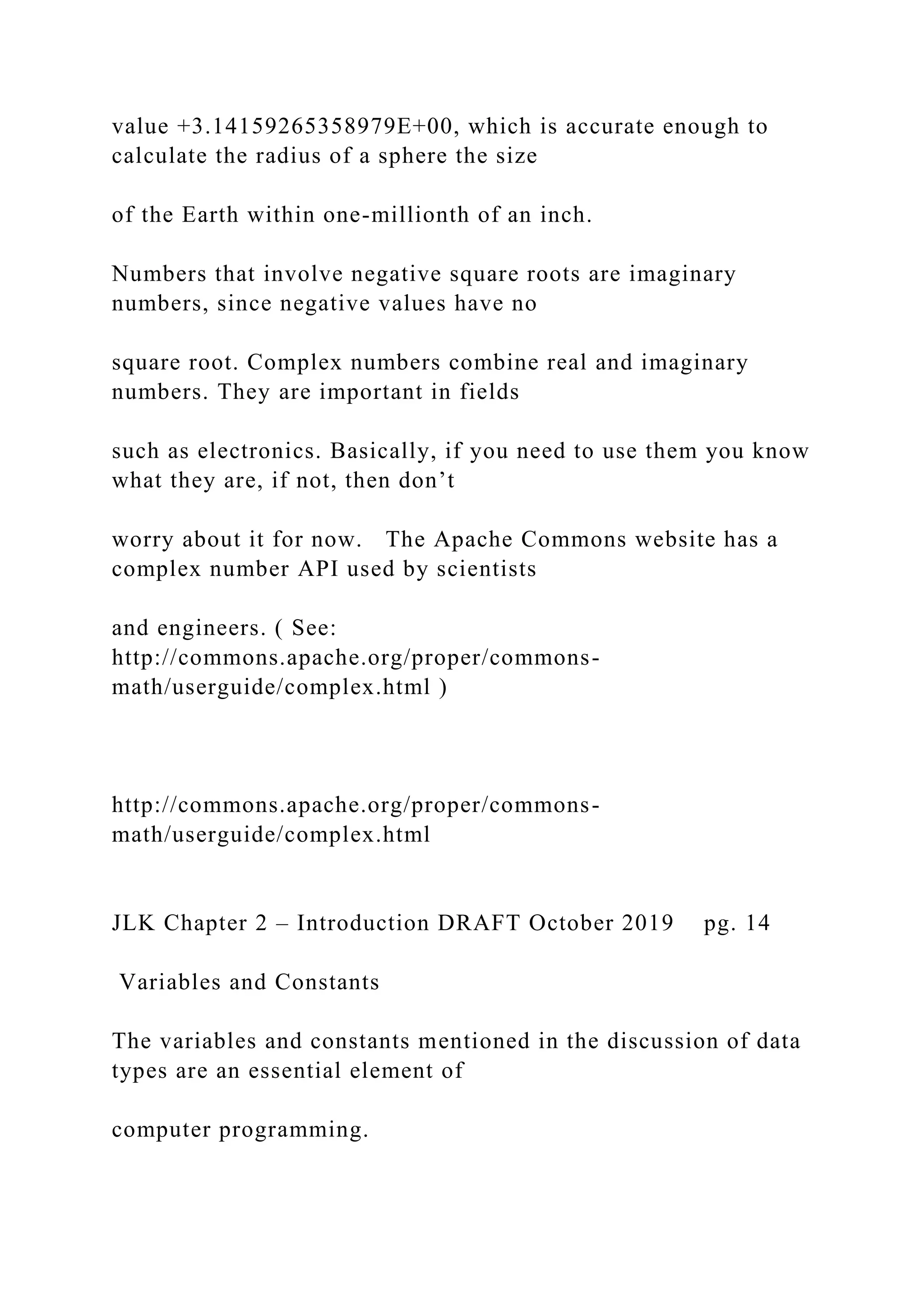 value +3.14159265358979E+00, which is accurate enough to calculate the radius of a sphere the size of the Earth within one-millionth of an inch. Numbers that involve negative square roots are imaginary numbers, since negative values have no square root. Complex numbers combine real and imaginary numbers. They are important in fields such as electronics. Basically, if you need to use them you know what they are, if not, then don’t worry about it for now. The Apache Commons website has a complex number API used by scientists and engineers. ( See: http://commons.apache.org/proper/commons- math/userguide/complex.html ) http://commons.apache.org/proper/commons- math/userguide/complex.html JLK Chapter 2 – Introduction DRAFT October 2019 pg. 14 Variables and Constants The variables and constants mentioned in the discussion of data types are an essential element of computer programming. 