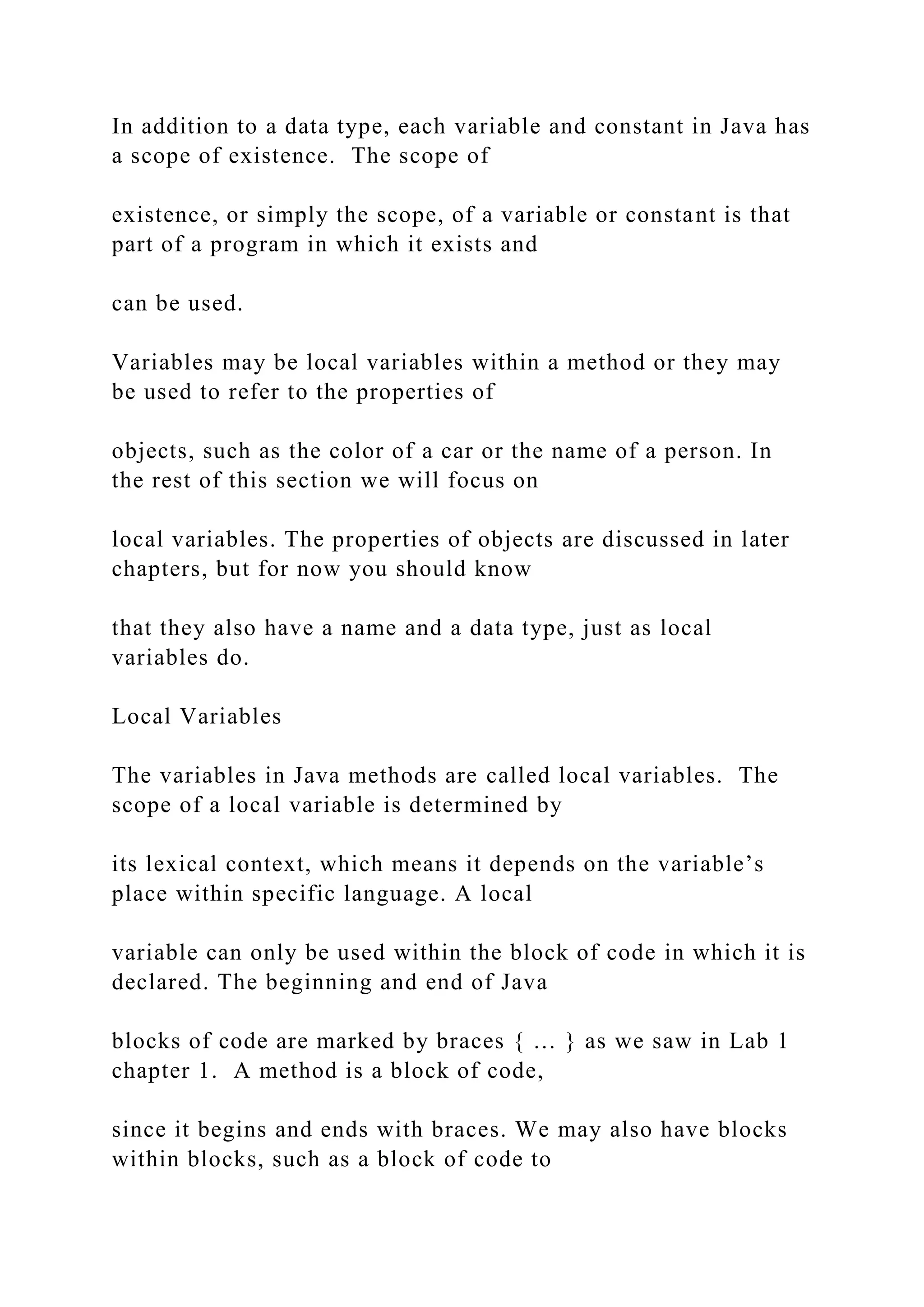In addition to a data type, each variable and constant in Java has a scope of existence. The scope of existence, or simply the scope, of a variable or constant is that part of a program in which it exists and can be used. Variables may be local variables within a method or they may be used to refer to the properties of objects, such as the color of a car or the name of a person. In the rest of this section we will focus on local variables. The properties of objects are discussed in later chapters, but for now you should know that they also have a name and a data type, just as local variables do. Local Variables The variables in Java methods are called local variables. The scope of a local variable is determined by its lexical context, which means it depends on the variable’s place within specific language. A local variable can only be used within the block of code in which it is declared. The beginning and end of Java blocks of code are marked by braces { … } as we saw in Lab 1 chapter 1. A method is a block of code, since it begins and ends with braces. We may also have blocks within blocks, such as a block of code to 