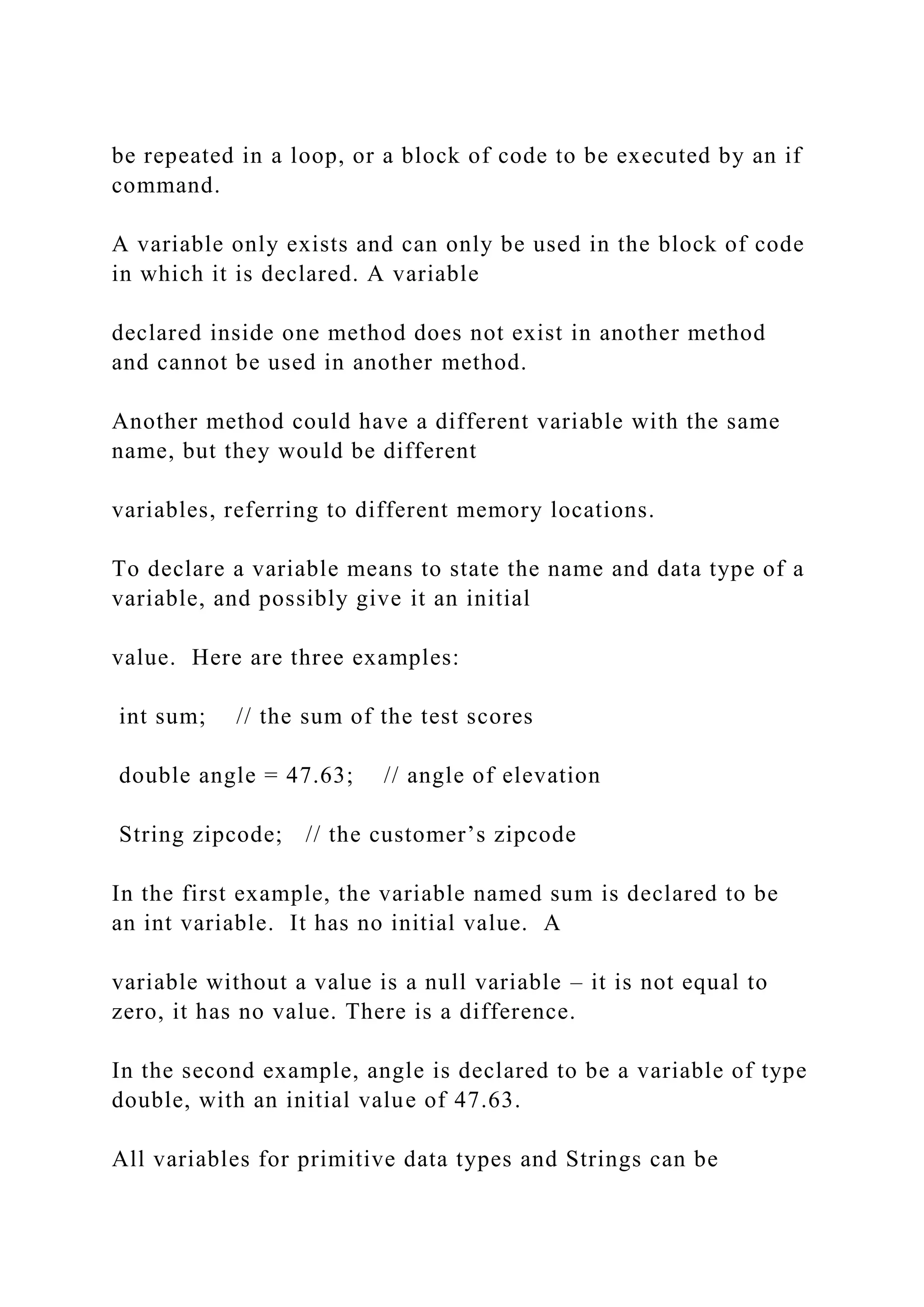 be repeated in a loop, or a block of code to be executed by an if command. A variable only exists and can only be used in the block of code in which it is declared. A variable declared inside one method does not exist in another method and cannot be used in another method. Another method could have a different variable with the same name, but they would be different variables, referring to different memory locations. To declare a variable means to state the name and data type of a variable, and possibly give it an initial value. Here are three examples: int sum; // the sum of the test scores double angle = 47.63; // angle of elevation String zipcode; // the customer’s zipcode In the first example, the variable named sum is declared to be an int variable. It has no initial value. A variable without a value is a null variable – it is not equal to zero, it has no value. There is a difference. In the second example, angle is declared to be a variable of type double, with an initial value of 47.63. All variables for primitive data types and Strings can be 