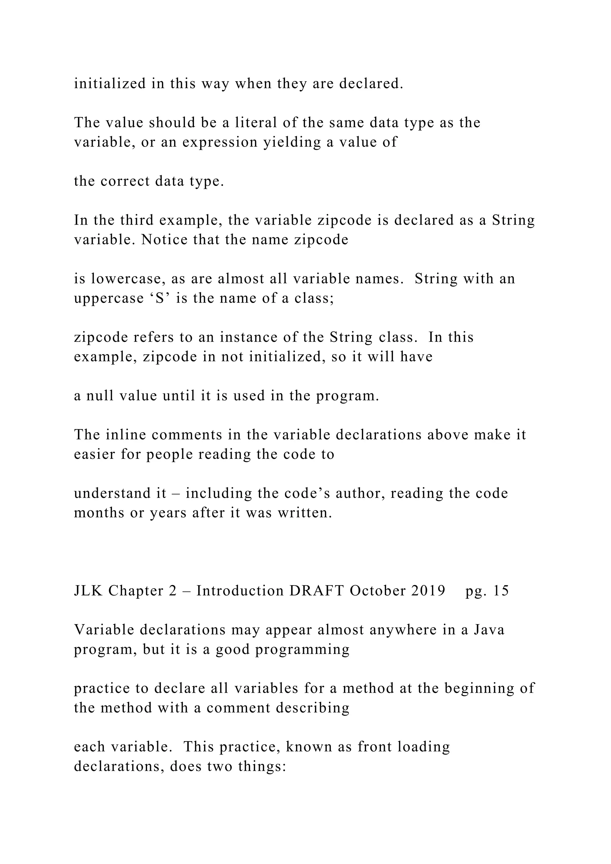 initialized in this way when they are declared. The value should be a literal of the same data type as the variable, or an expression yielding a value of the correct data type. In the third example, the variable zipcode is declared as a String variable. Notice that the name zipcode is lowercase, as are almost all variable names. String with an uppercase ‘S’ is the name of a class; zipcode refers to an instance of the String class. In this example, zipcode in not initialized, so it will have a null value until it is used in the program. The inline comments in the variable declarations above make it easier for people reading the code to understand it – including the code’s author, reading the code months or years after it was written. JLK Chapter 2 – Introduction DRAFT October 2019 pg. 15 Variable declarations may appear almost anywhere in a Java program, but it is a good programming practice to declare all variables for a method at the beginning of the method with a comment describing each variable. This practice, known as front loading declarations, does two things: 