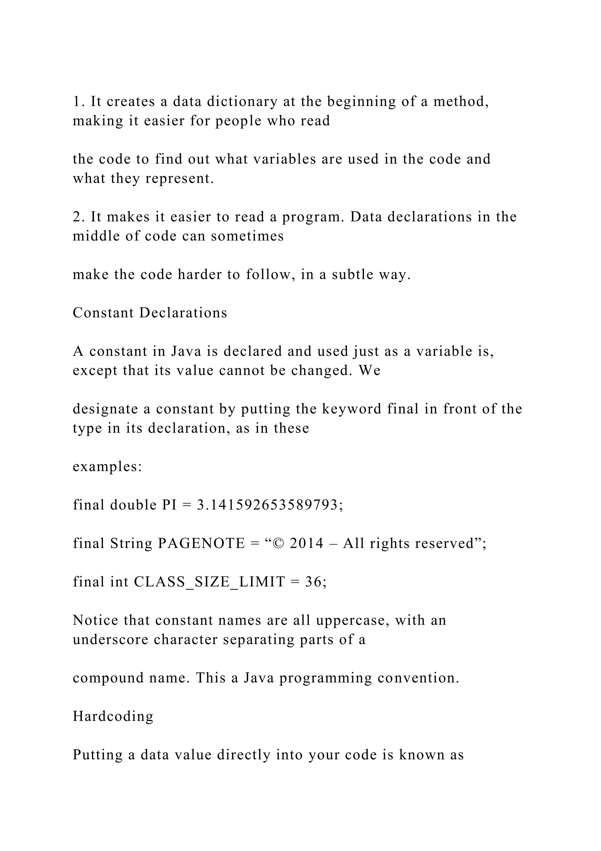 1. It creates a data dictionary at the beginning of a method, making it easier for people who read the code to find out what variables are used in the code and what they represent. 2. It makes it easier to read a program. Data declarations in the middle of code can sometimes make the code harder to follow, in a subtle way. Constant Declarations A constant in Java is declared and used just as a variable is, except that its value cannot be changed. We designate a constant by putting the keyword final in front of the type in its declaration, as in these examples: final double PI = 3.141592653589793; final String PAGENOTE = “© 2014 – All rights reserved”; final int CLASS_SIZE_LIMIT = 36; Notice that constant names are all uppercase, with an underscore character separating parts of a compound name. This a Java programming convention. Hardcoding Putting a data value directly into your code is known as 