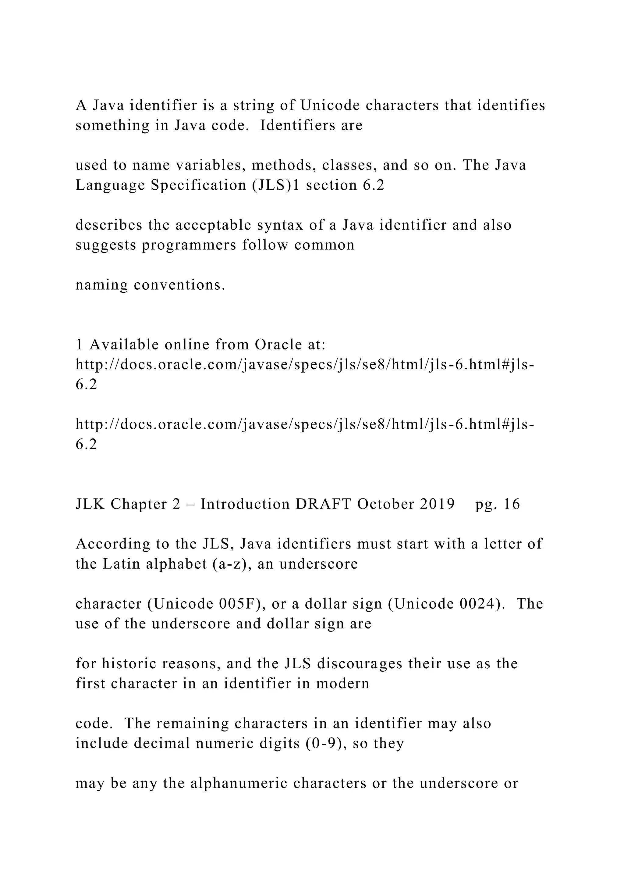 A Java identifier is a string of Unicode characters that identifies something in Java code. Identifiers are used to name variables, methods, classes, and so on. The Java Language Specification (JLS)1 section 6.2 describes the acceptable syntax of a Java identifier and also suggests programmers follow common naming conventions. 1 Available online from Oracle at: http://docs.oracle.com/javase/specs/jls/se8/html/jls-6.html#jls- 6.2 http://docs.oracle.com/javase/specs/jls/se8/html/jls-6.html#jls- 6.2 JLK Chapter 2 – Introduction DRAFT October 2019 pg. 16 According to the JLS, Java identifiers must start with a letter of the Latin alphabet (a-z), an underscore character (Unicode 005F), or a dollar sign (Unicode 0024). The use of the underscore and dollar sign are for historic reasons, and the JLS discourages their use as the first character in an identifier in modern code. The remaining characters in an identifier may also include decimal numeric digits (0-9), so they may be any the alphanumeric characters or the underscore or 