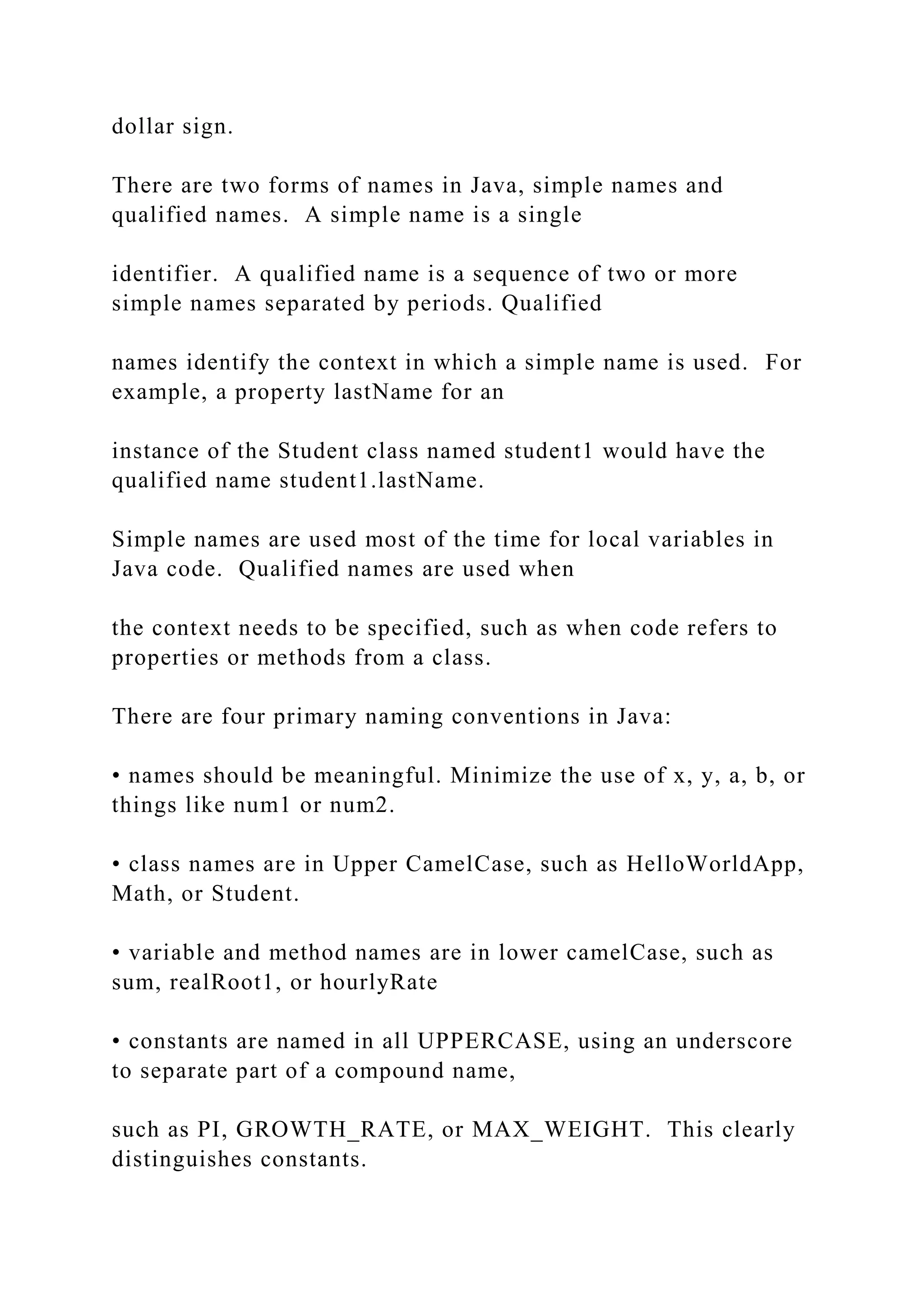 dollar sign. There are two forms of names in Java, simple names and qualified names. A simple name is a single identifier. A qualified name is a sequence of two or more simple names separated by periods. Qualified names identify the context in which a simple name is used. For example, a property lastName for an instance of the Student class named student1 would have the qualified name student1.lastName. Simple names are used most of the time for local variables in Java code. Qualified names are used when the context needs to be specified, such as when code refers to properties or methods from a class. There are four primary naming conventions in Java: • names should be meaningful. Minimize the use of x, y, a, b, or things like num1 or num2. • class names are in Upper CamelCase, such as HelloWorldApp, Math, or Student. • variable and method names are in lower camelCase, such as sum, realRoot1, or hourlyRate • constants are named in all UPPERCASE, using an underscore to separate part of a compound name, such as PI, GROWTH_RATE, or MAX_WEIGHT. This clearly distinguishes constants. 