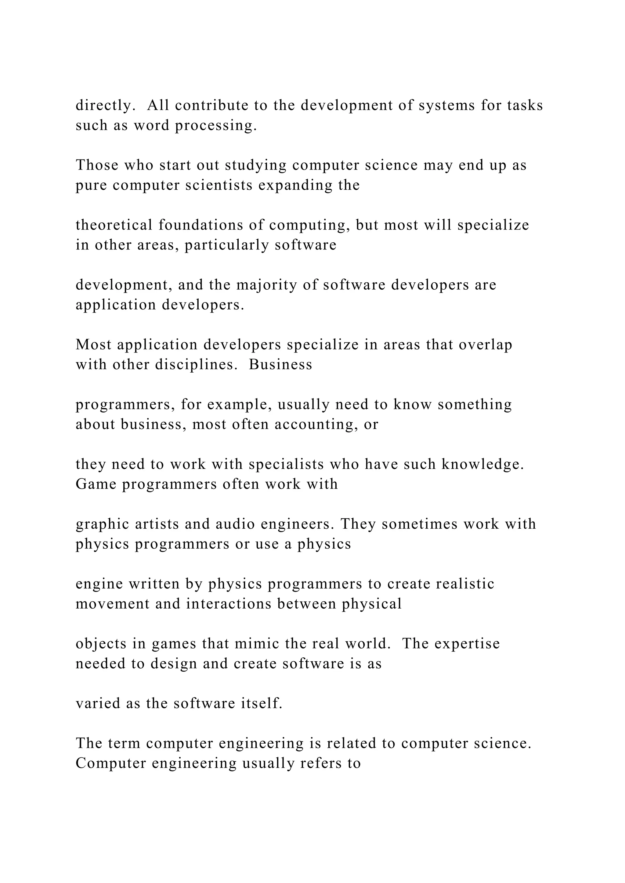 directly. All contribute to the development of systems for tasks such as word processing. Those who start out studying computer science may end up as pure computer scientists expanding the theoretical foundations of computing, but most will specialize in other areas, particularly software development, and the majority of software developers are application developers. Most application developers specialize in areas that overlap with other disciplines. Business programmers, for example, usually need to know something about business, most often accounting, or they need to work with specialists who have such knowledge. Game programmers often work with graphic artists and audio engineers. They sometimes work with physics programmers or use a physics engine written by physics programmers to create realistic movement and interactions between physical objects in games that mimic the real world. The expertise needed to design and create software is as varied as the software itself. The term computer engineering is related to computer science. Computer engineering usually refers to 