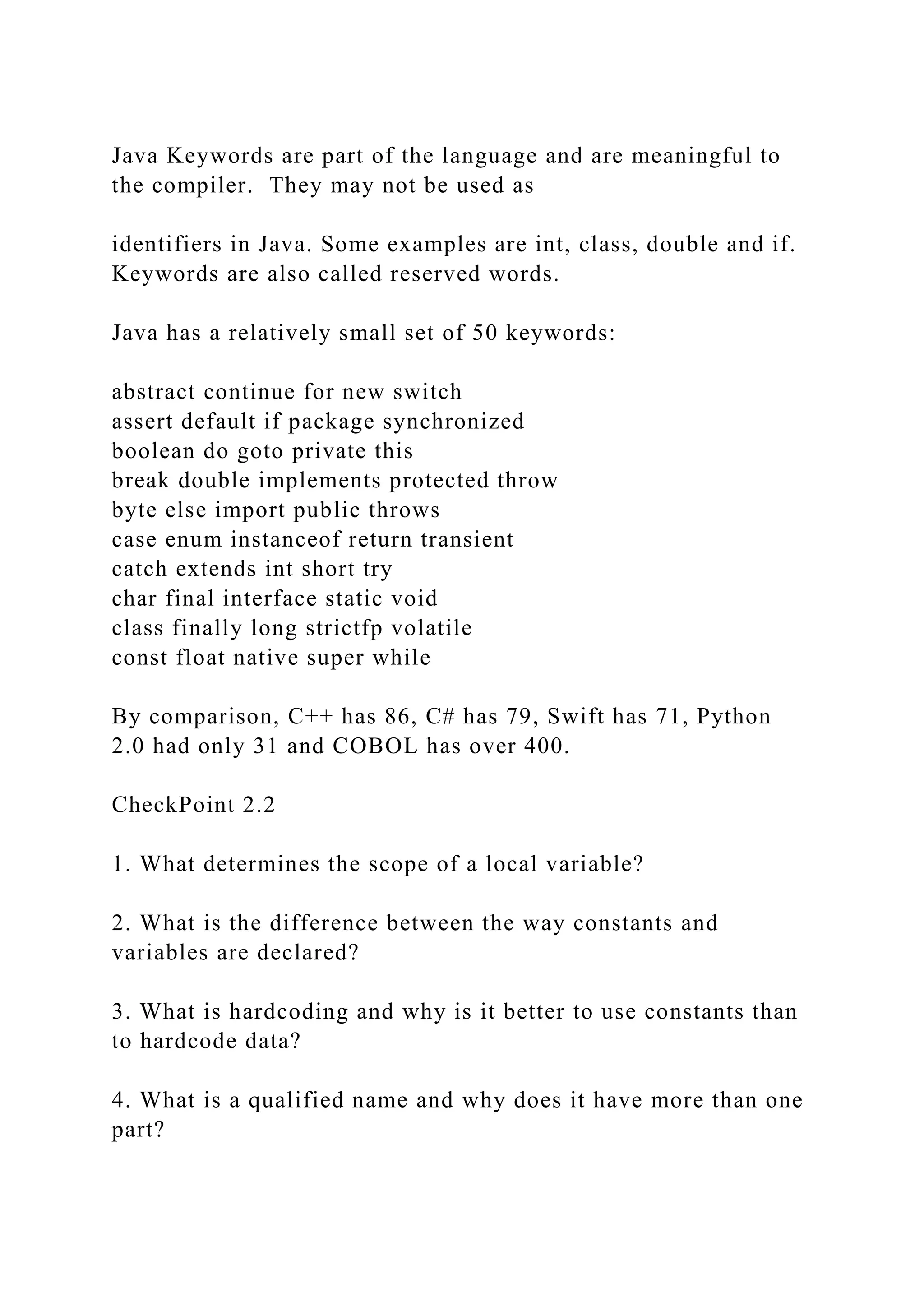 Java Keywords are part of the language and are meaningful to the compiler. They may not be used as identifiers in Java. Some examples are int, class, double and if. Keywords are also called reserved words. Java has a relatively small set of 50 keywords: abstract continue for new switch assert default if package synchronized boolean do goto private this break double implements protected throw byte else import public throws case enum instanceof return transient catch extends int short try char final interface static void class finally long strictfp volatile const float native super while By comparison, C++ has 86, C# has 79, Swift has 71, Python 2.0 had only 31 and COBOL has over 400. CheckPoint 2.2 1. What determines the scope of a local variable? 2. What is the difference between the way constants and variables are declared? 3. What is hardcoding and why is it better to use constants than to hardcode data? 4. What is a qualified name and why does it have more than one part? 