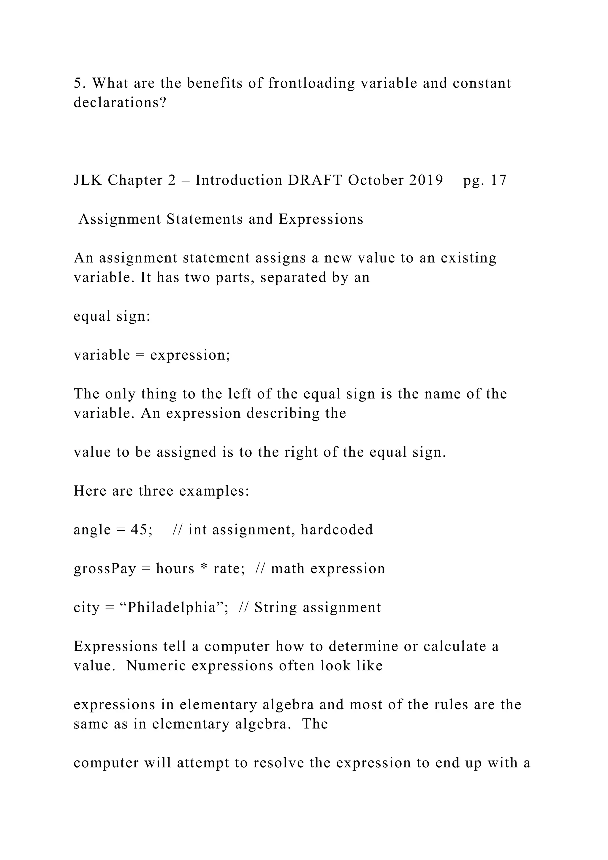 5. What are the benefits of frontloading variable and constant declarations? JLK Chapter 2 – Introduction DRAFT October 2019 pg. 17 Assignment Statements and Expressions An assignment statement assigns a new value to an existing variable. It has two parts, separated by an equal sign: variable = expression; The only thing to the left of the equal sign is the name of the variable. An expression describing the value to be assigned is to the right of the equal sign. Here are three examples: angle = 45; // int assignment, hardcoded grossPay = hours * rate; // math expression city = “Philadelphia”; // String assignment Expressions tell a computer how to determine or calculate a value. Numeric expressions often look like expressions in elementary algebra and most of the rules are the same as in elementary algebra. The computer will attempt to resolve the expression to end up with a 
