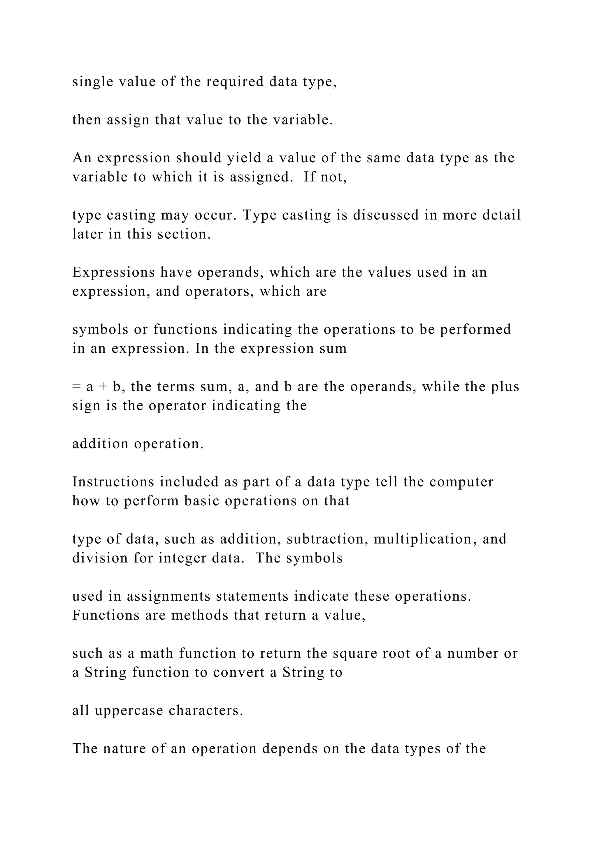 single value of the required data type, then assign that value to the variable. An expression should yield a value of the same data type as the variable to which it is assigned. If not, type casting may occur. Type casting is discussed in more detail later in this section. Expressions have operands, which are the values used in an expression, and operators, which are symbols or functions indicating the operations to be performed in an expression. In the expression sum = a + b, the terms sum, a, and b are the operands, while the plus sign is the operator indicating the addition operation. Instructions included as part of a data type tell the computer how to perform basic operations on that type of data, such as addition, subtraction, multiplication, and division for integer data. The symbols used in assignments statements indicate these operations. Functions are methods that return a value, such as a math function to return the square root of a number or a String function to convert a String to all uppercase characters. The nature of an operation depends on the data types of the 