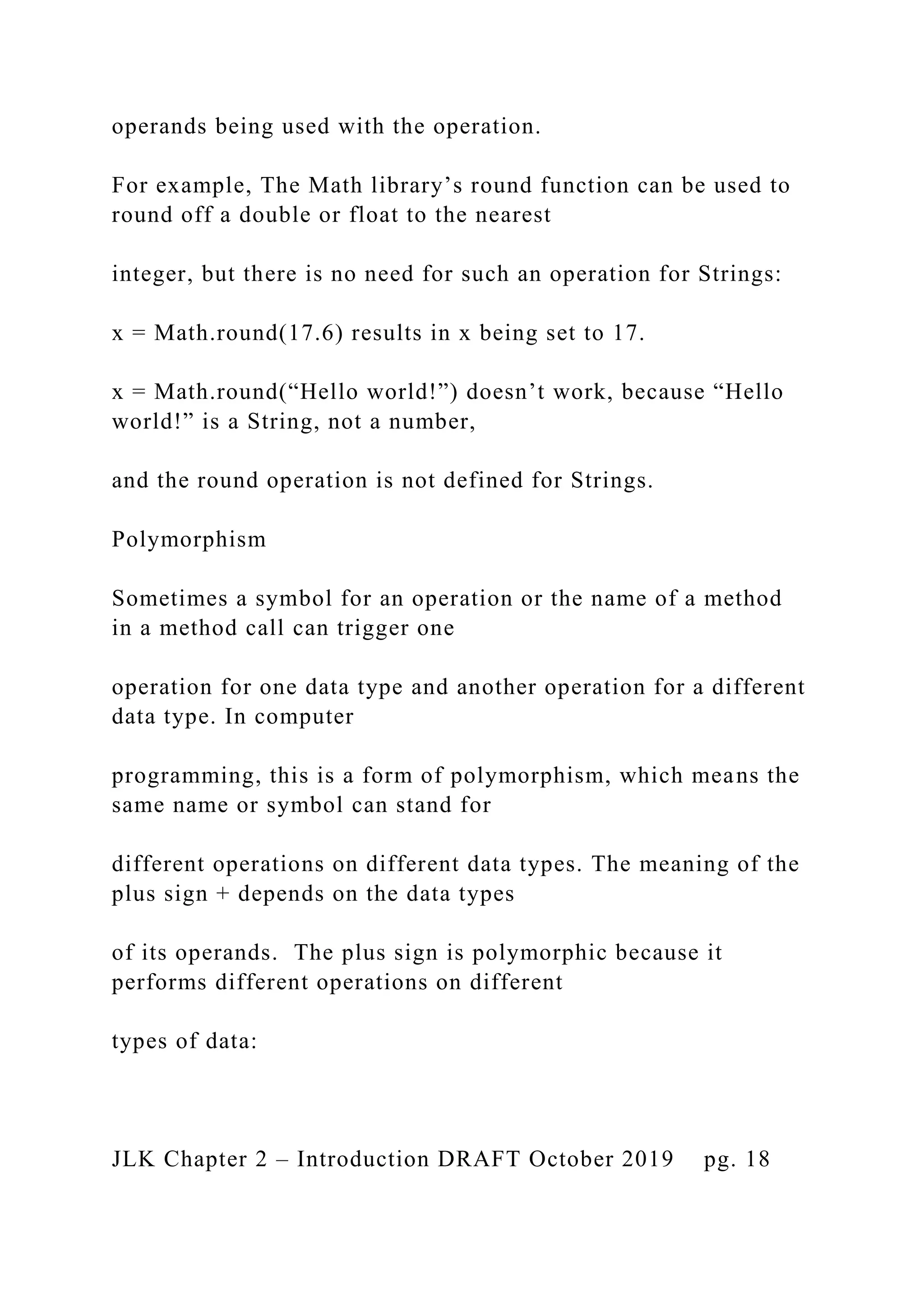 operands being used with the operation. For example, The Math library’s round function can be used to round off a double or float to the nearest integer, but there is no need for such an operation for Strings: x = Math.round(17.6) results in x being set to 17. x = Math.round(“Hello world!”) doesn’t work, because “Hello world!” is a String, not a number, and the round operation is not defined for Strings. Polymorphism Sometimes a symbol for an operation or the name of a method in a method call can trigger one operation for one data type and another operation for a different data type. In computer programming, this is a form of polymorphism, which means the same name or symbol can stand for different operations on different data types. The meaning of the plus sign + depends on the data types of its operands. The plus sign is polymorphic because it performs different operations on different types of data: JLK Chapter 2 – Introduction DRAFT October 2019 pg. 18 