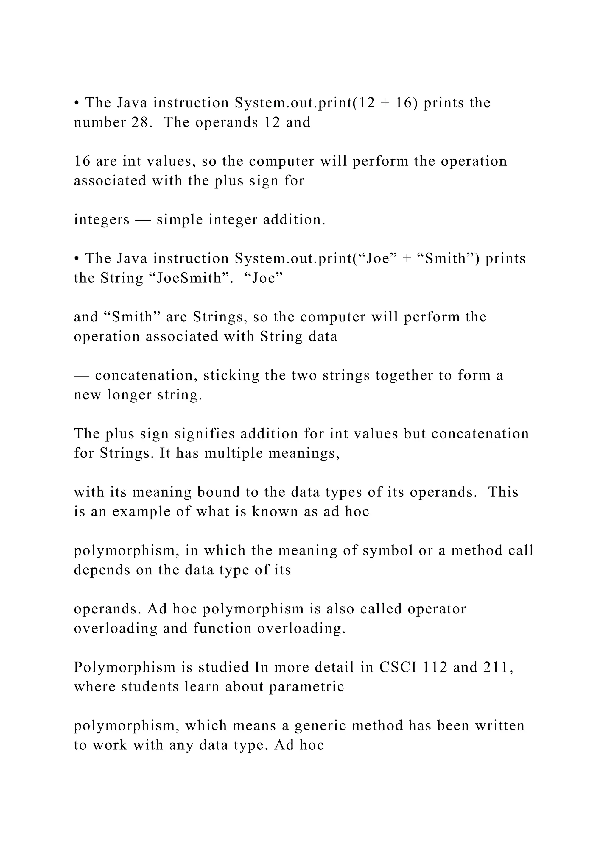 • The Java instruction System.out.print(12 + 16) prints the number 28. The operands 12 and 16 are int values, so the computer will perform the operation associated with the plus sign for integers — simple integer addition. • The Java instruction System.out.print(“Joe” + “Smith”) prints the String “JoeSmith”. “Joe” and “Smith” are Strings, so the computer will perform the operation associated with String data — concatenation, sticking the two strings together to form a new longer string. The plus sign signifies addition for int values but concatenation for Strings. It has multiple meanings, with its meaning bound to the data types of its operands. This is an example of what is known as ad hoc polymorphism, in which the meaning of symbol or a method call depends on the data type of its operands. Ad hoc polymorphism is also called operator overloading and function overloading. Polymorphism is studied In more detail in CSCI 112 and 211, where students learn about parametric polymorphism, which means a generic method has been written to work with any data type. Ad hoc 