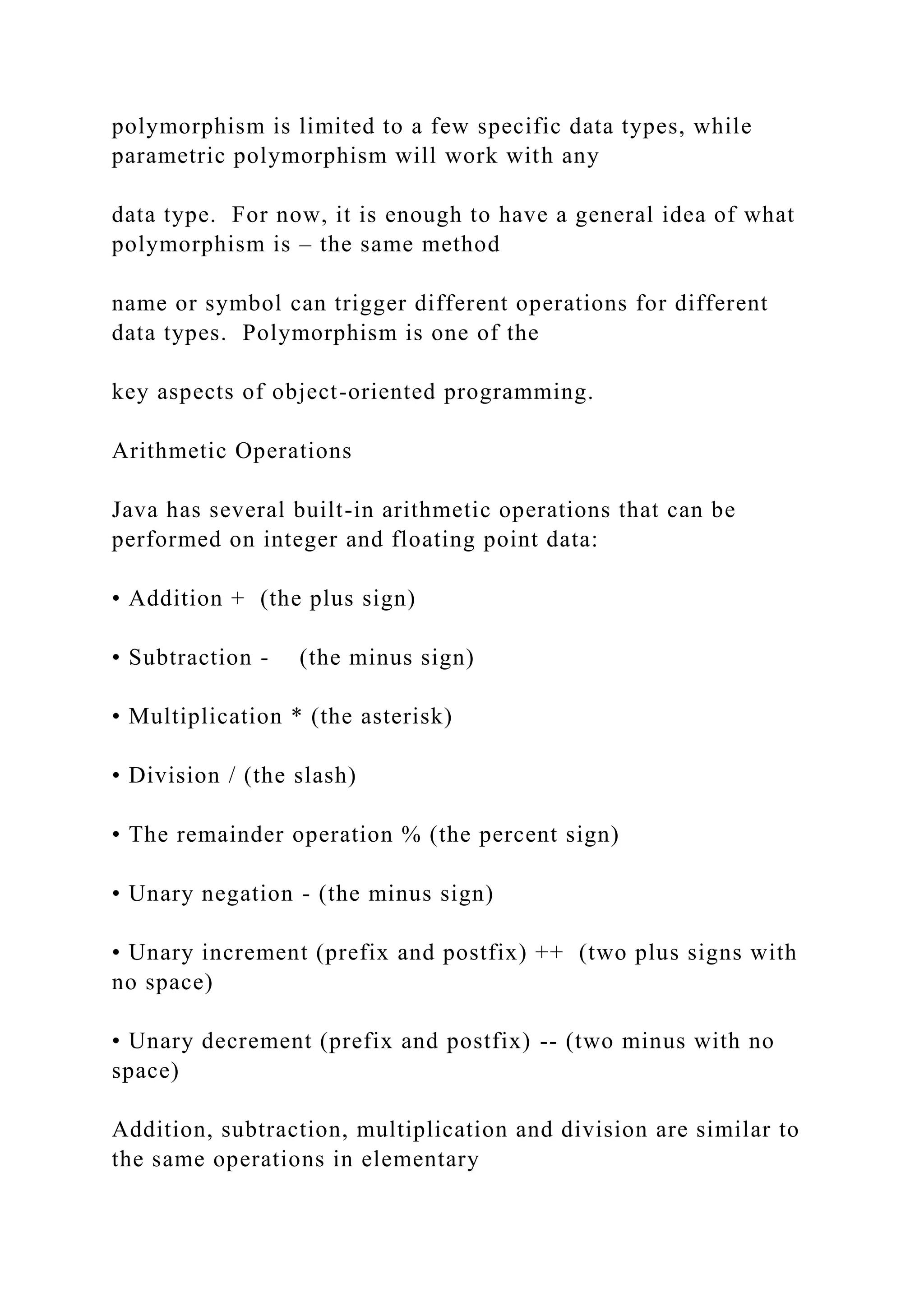 polymorphism is limited to a few specific data types, while parametric polymorphism will work with any data type. For now, it is enough to have a general idea of what polymorphism is – the same method name or symbol can trigger different operations for different data types. Polymorphism is one of the key aspects of object-oriented programming. Arithmetic Operations Java has several built-in arithmetic operations that can be performed on integer and floating point data: • Addition + (the plus sign) • Subtraction - (the minus sign) • Multiplication * (the asterisk) • Division / (the slash) • The remainder operation % (the percent sign) • Unary negation - (the minus sign) • Unary increment (prefix and postfix) ++ (two plus signs with no space) • Unary decrement (prefix and postfix) -- (two minus with no space) Addition, subtraction, multiplication and division are similar to the same operations in elementary 
