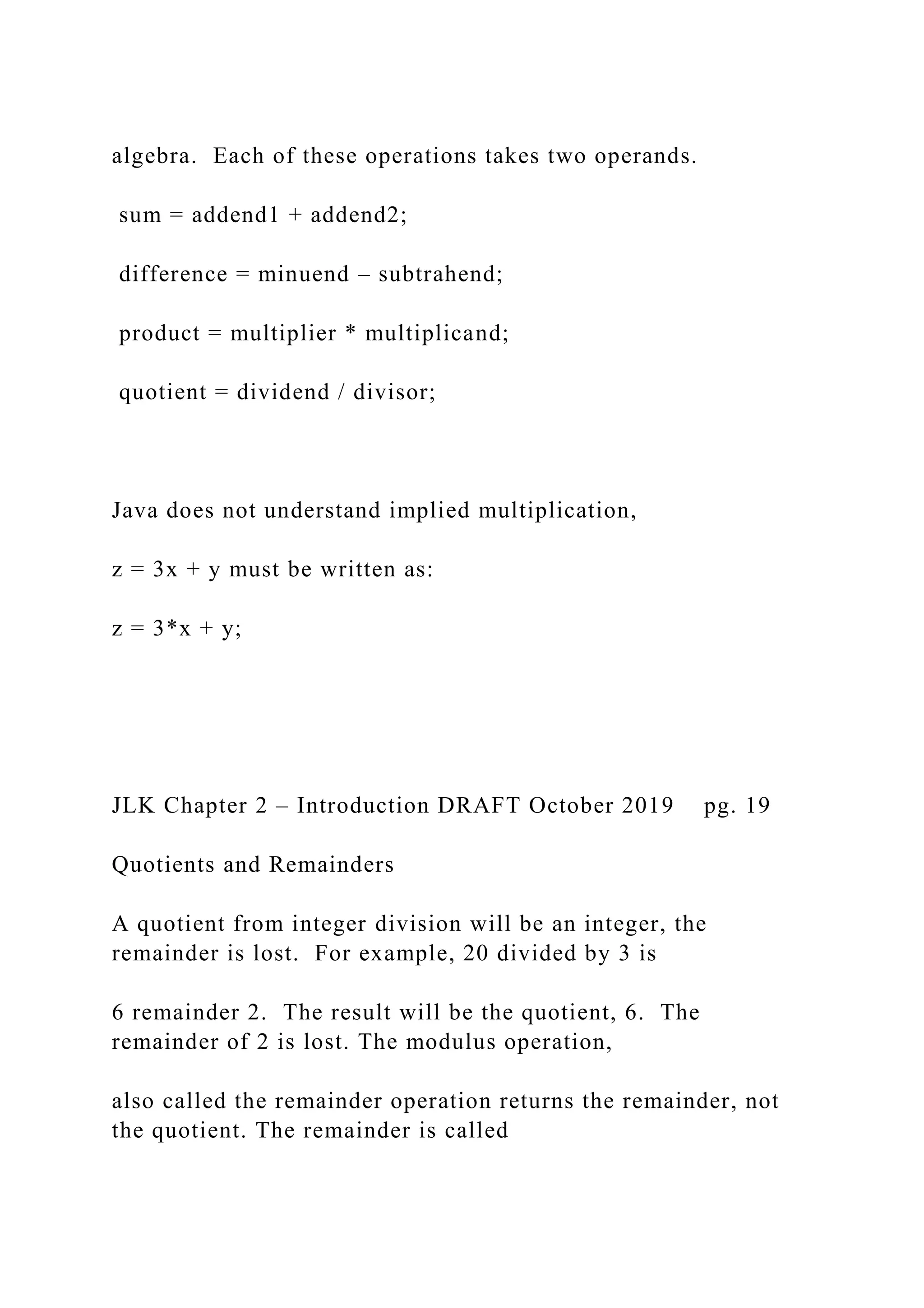 algebra. Each of these operations takes two operands. sum = addend1 + addend2; difference = minuend – subtrahend; product = multiplier * multiplicand; quotient = dividend / divisor; Java does not understand implied multiplication, z = 3x + y must be written as: z = 3*x + y; JLK Chapter 2 – Introduction DRAFT October 2019 pg. 19 Quotients and Remainders A quotient from integer division will be an integer, the remainder is lost. For example, 20 divided by 3 is 6 remainder 2. The result will be the quotient, 6. The remainder of 2 is lost. The modulus operation, also called the remainder operation returns the remainder, not the quotient. The remainder is called 