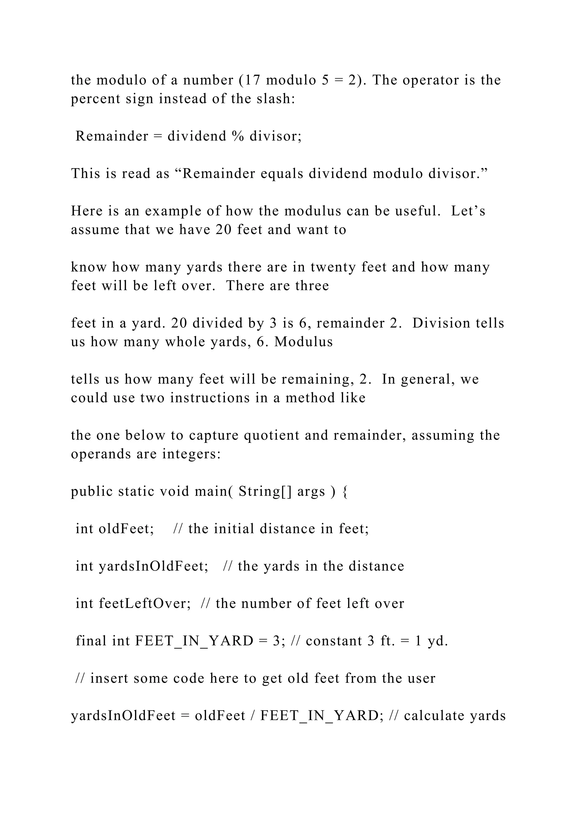 the modulo of a number (17 modulo 5 = 2). The operator is the percent sign instead of the slash: Remainder = dividend % divisor; This is read as “Remainder equals dividend modulo divisor.” Here is an example of how the modulus can be useful. Let’s assume that we have 20 feet and want to know how many yards there are in twenty feet and how many feet will be left over. There are three feet in a yard. 20 divided by 3 is 6, remainder 2. Division tells us how many whole yards, 6. Modulus tells us how many feet will be remaining, 2. In general, we could use two instructions in a method like the one below to capture quotient and remainder, assuming the operands are integers: public static void main( String[] args ) { int oldFeet; // the initial distance in feet; int yardsInOldFeet; // the yards in the distance int feetLeftOver; // the number of feet left over final int FEET_IN_YARD = 3; // constant 3 ft. = 1 yd. // insert some code here to get old feet from the user yardsInOldFeet = oldFeet / FEET_IN_YARD; // calculate yards 