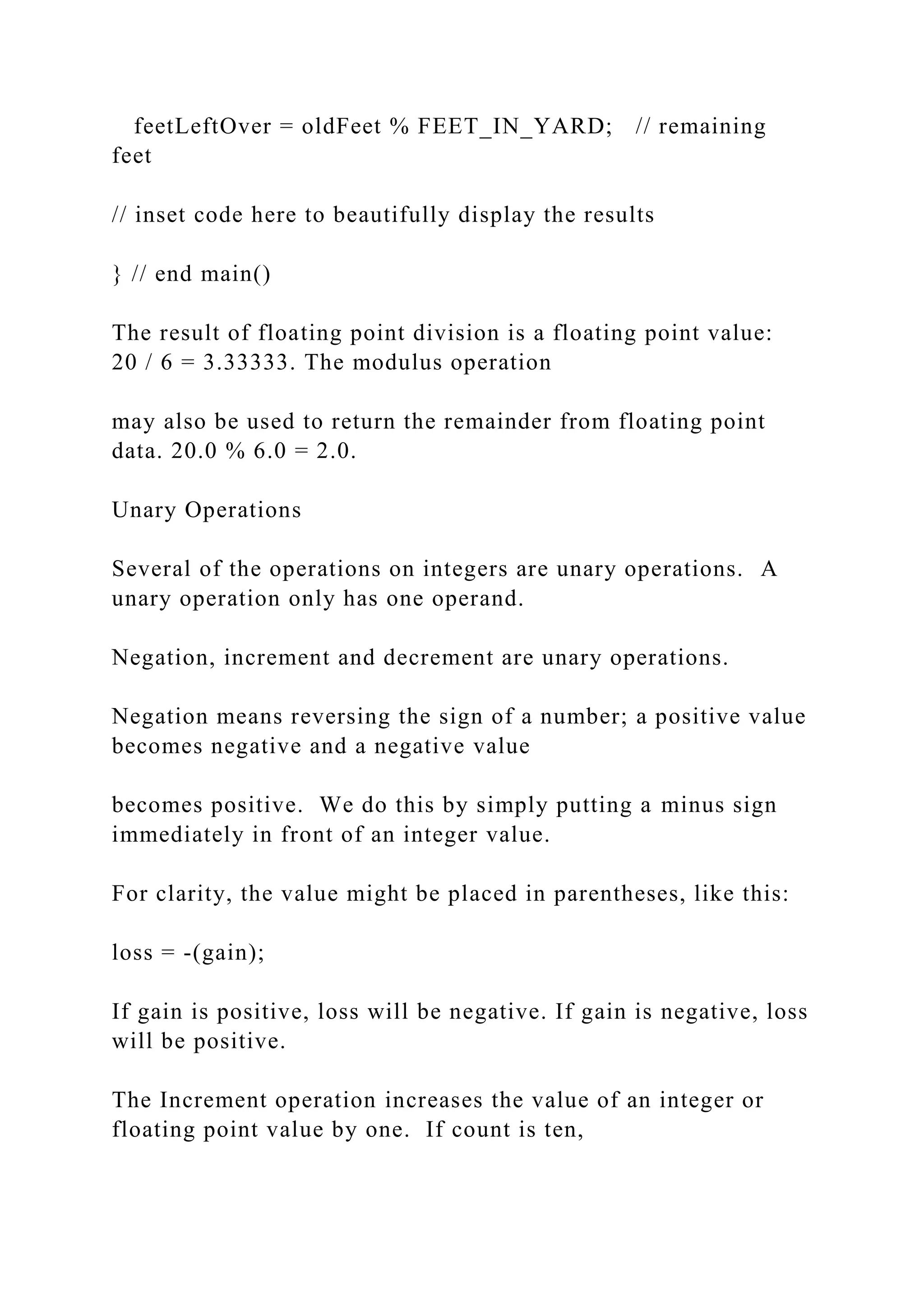 feetLeftOver = oldFeet % FEET_IN_YARD; // remaining feet // inset code here to beautifully display the results } // end main() The result of floating point division is a floating point value: 20 / 6 = 3.33333. The modulus operation may also be used to return the remainder from floating point data. 20.0 % 6.0 = 2.0. Unary Operations Several of the operations on integers are unary operations. A unary operation only has one operand. Negation, increment and decrement are unary operations. Negation means reversing the sign of a number; a positive value becomes negative and a negative value becomes positive. We do this by simply putting a minus sign immediately in front of an integer value. For clarity, the value might be placed in parentheses, like this: loss = -(gain); If gain is positive, loss will be negative. If gain is negative, loss will be positive. The Increment operation increases the value of an integer or floating point value by one. If count is ten, 