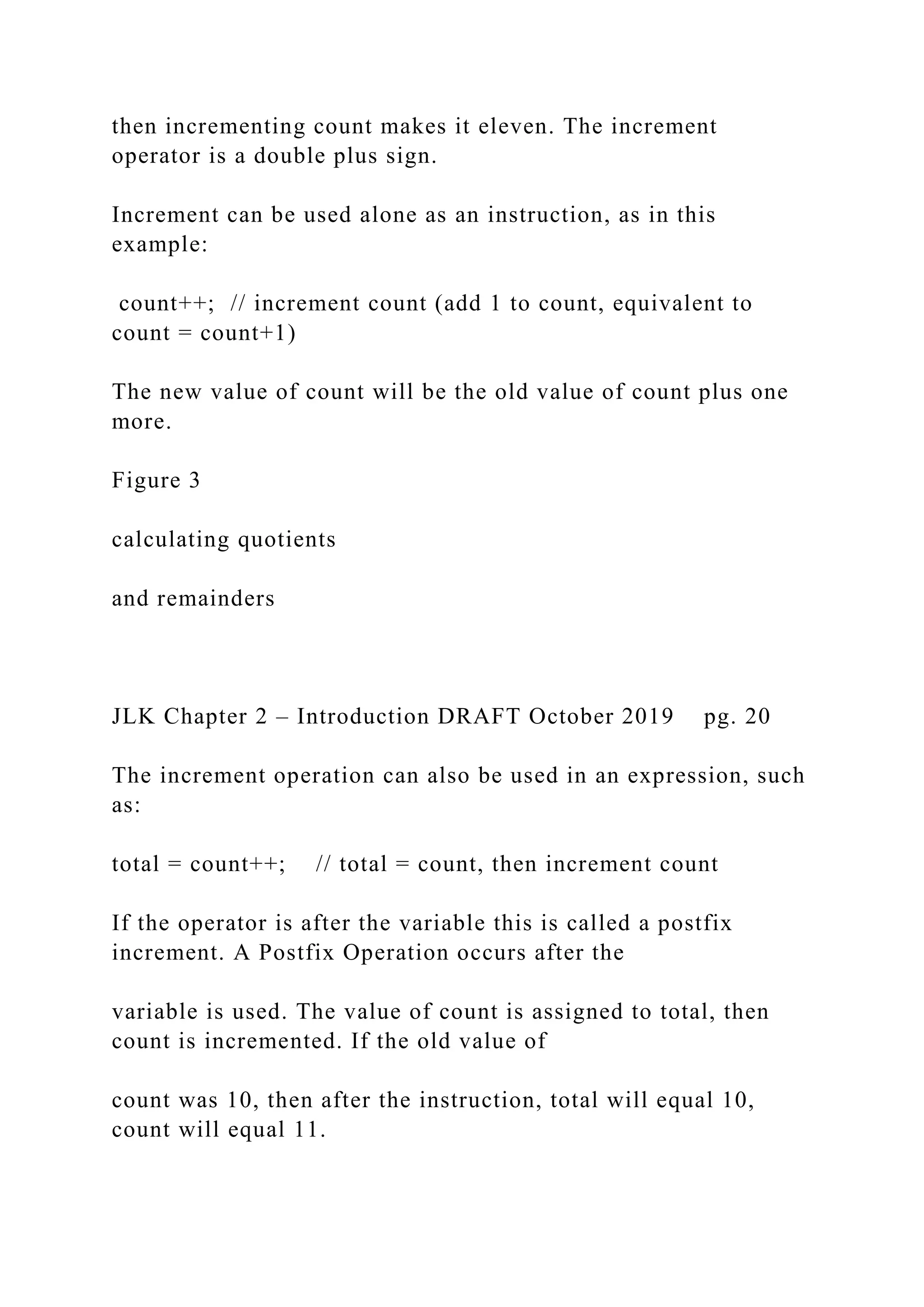 then incrementing count makes it eleven. The increment operator is a double plus sign. Increment can be used alone as an instruction, as in this example: count++; // increment count (add 1 to count, equivalent to count = count+1) The new value of count will be the old value of count plus one more. Figure 3 calculating quotients and remainders JLK Chapter 2 – Introduction DRAFT October 2019 pg. 20 The increment operation can also be used in an expression, such as: total = count++; // total = count, then increment count If the operator is after the variable this is called a postfix increment. A Postfix Operation occurs after the variable is used. The value of count is assigned to total, then count is incremented. If the old value of count was 10, then after the instruction, total will equal 10, count will equal 11. 
