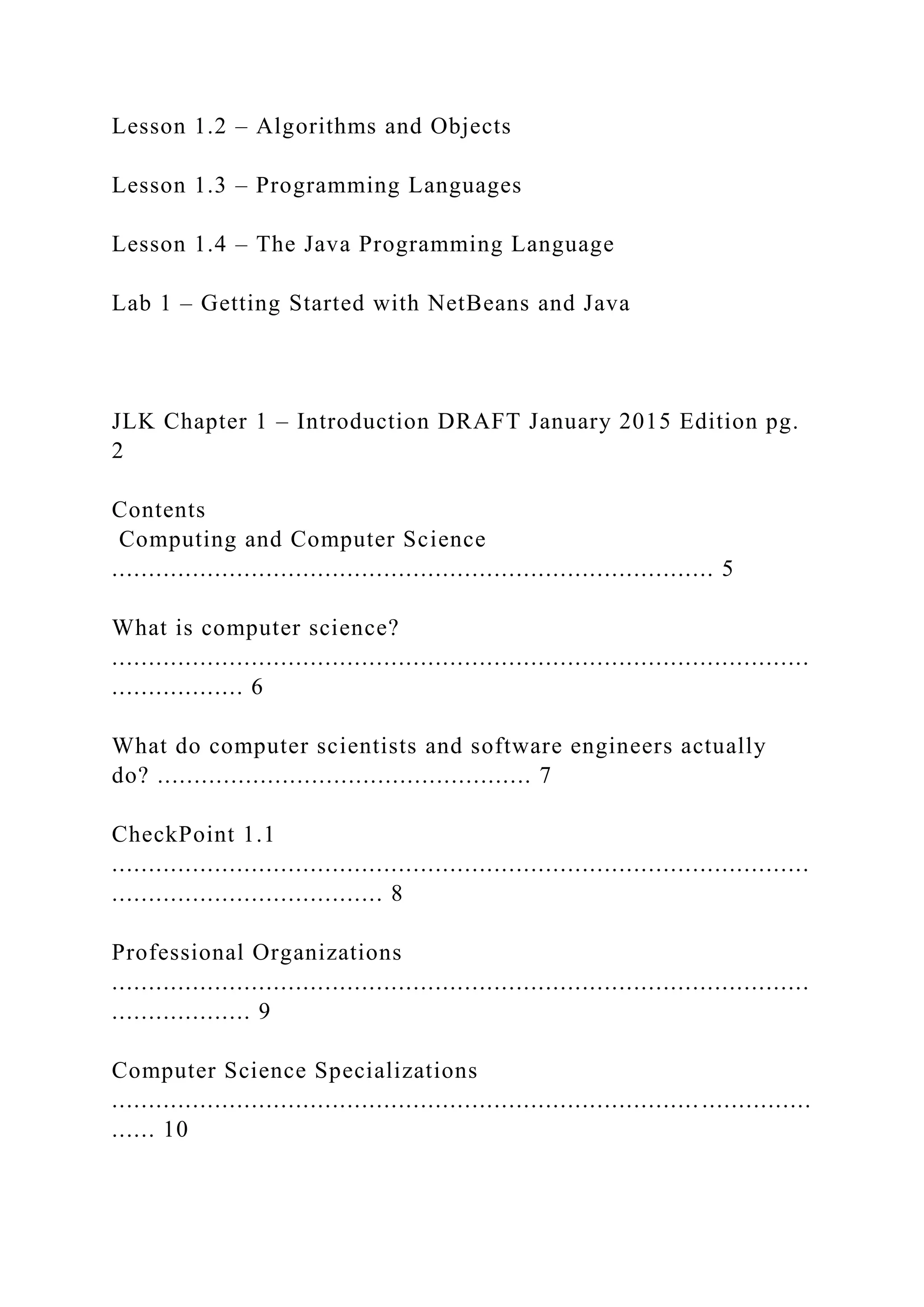 Lesson 1.2 – Algorithms and Objects Lesson 1.3 – Programming Languages Lesson 1.4 – The Java Programming Language Lab 1 – Getting Started with NetBeans and Java JLK Chapter 1 – Introduction DRAFT January 2015 Edition pg. 2 Contents Computing and Computer Science .................................................................................. 5 What is computer science? ............................................................................................... .................. 6 What do computer scientists and software engineers actually do? ................................................... 7 CheckPoint 1.1 ............................................................................................... ..................................... 8 Professional Organizations ............................................................................................... ................... 9 Computer Science Specializations ................................................................................ ............... ...... 10 