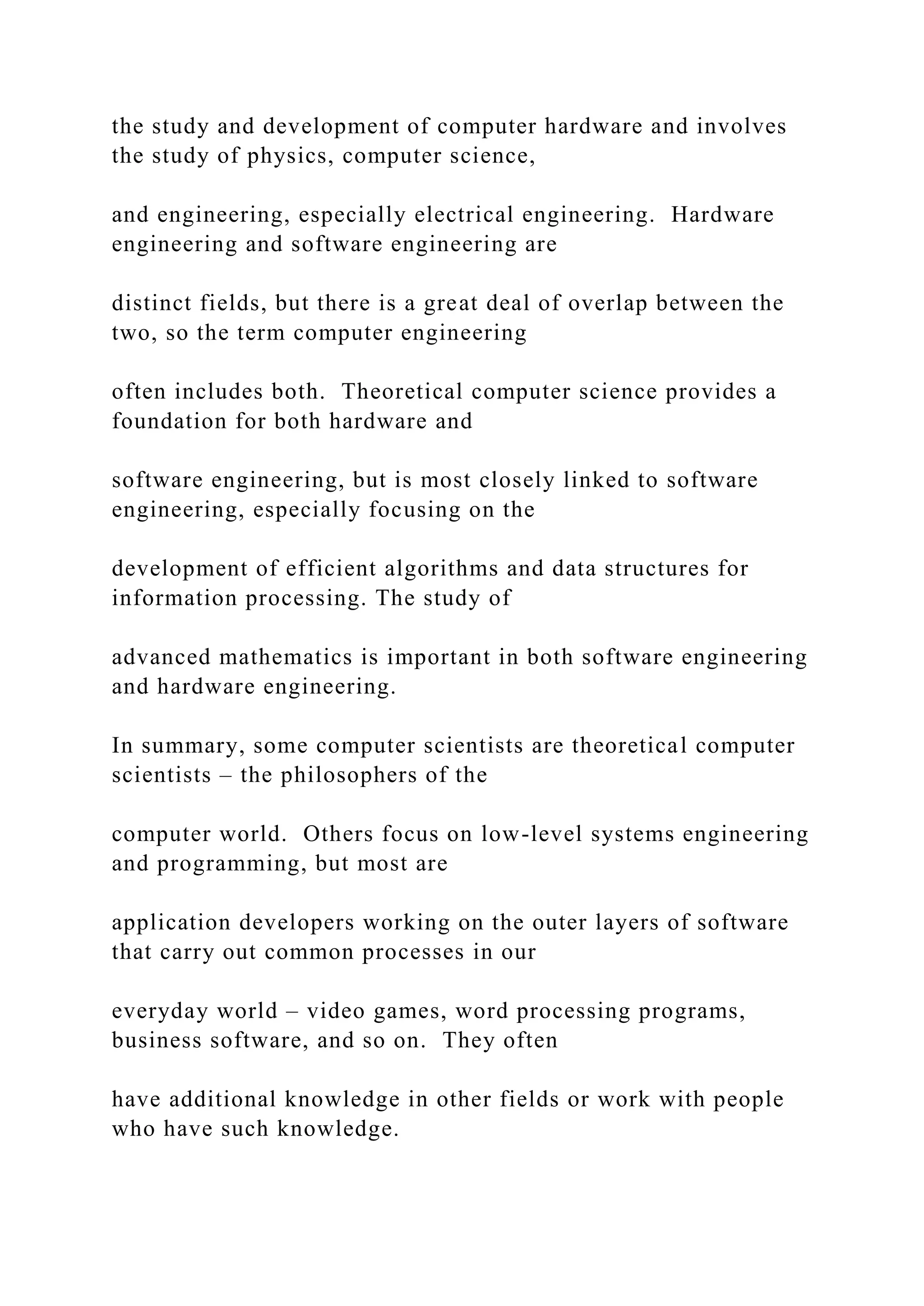 the study and development of computer hardware and involves the study of physics, computer science, and engineering, especially electrical engineering. Hardware engineering and software engineering are distinct fields, but there is a great deal of overlap between the two, so the term computer engineering often includes both. Theoretical computer science provides a foundation for both hardware and software engineering, but is most closely linked to software engineering, especially focusing on the development of efficient algorithms and data structures for information processing. The study of advanced mathematics is important in both software engineering and hardware engineering. In summary, some computer scientists are theoretical computer scientists – the philosophers of the computer world. Others focus on low-level systems engineering and programming, but most are application developers working on the outer layers of software that carry out common processes in our everyday world – video games, word processing programs, business software, and so on. They often have additional knowledge in other fields or work with people who have such knowledge. 