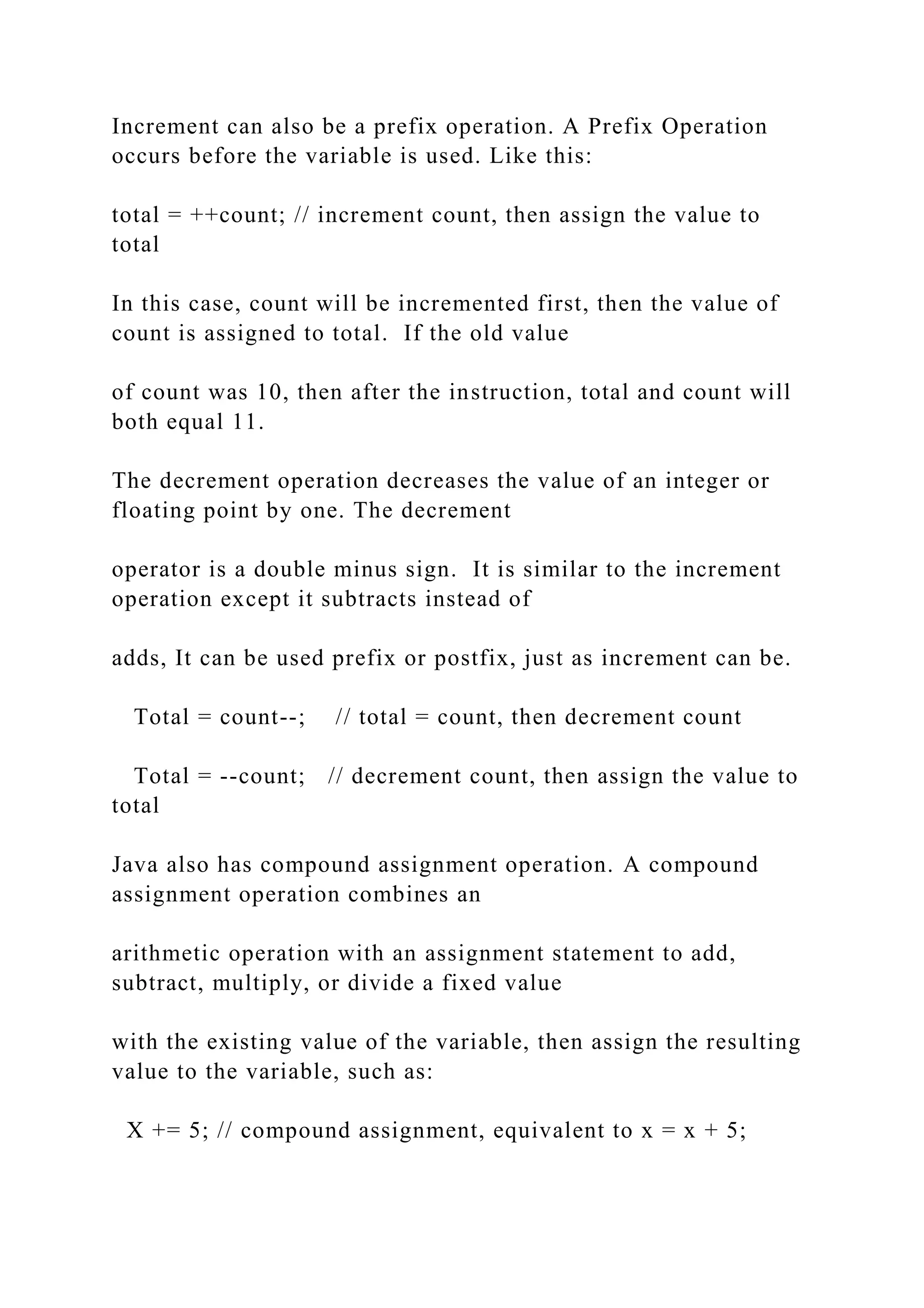 Increment can also be a prefix operation. A Prefix Operation occurs before the variable is used. Like this: total = ++count; // increment count, then assign the value to total In this case, count will be incremented first, then the value of count is assigned to total. If the old value of count was 10, then after the instruction, total and count will both equal 11. The decrement operation decreases the value of an integer or floating point by one. The decrement operator is a double minus sign. It is similar to the increment operation except it subtracts instead of adds, It can be used prefix or postfix, just as increment can be. Total = count--; // total = count, then decrement count Total = --count; // decrement count, then assign the value to total Java also has compound assignment operation. A compound assignment operation combines an arithmetic operation with an assignment statement to add, subtract, multiply, or divide a fixed value with the existing value of the variable, then assign the resulting value to the variable, such as: X += 5; // compound assignment, equivalent to x = x + 5; 