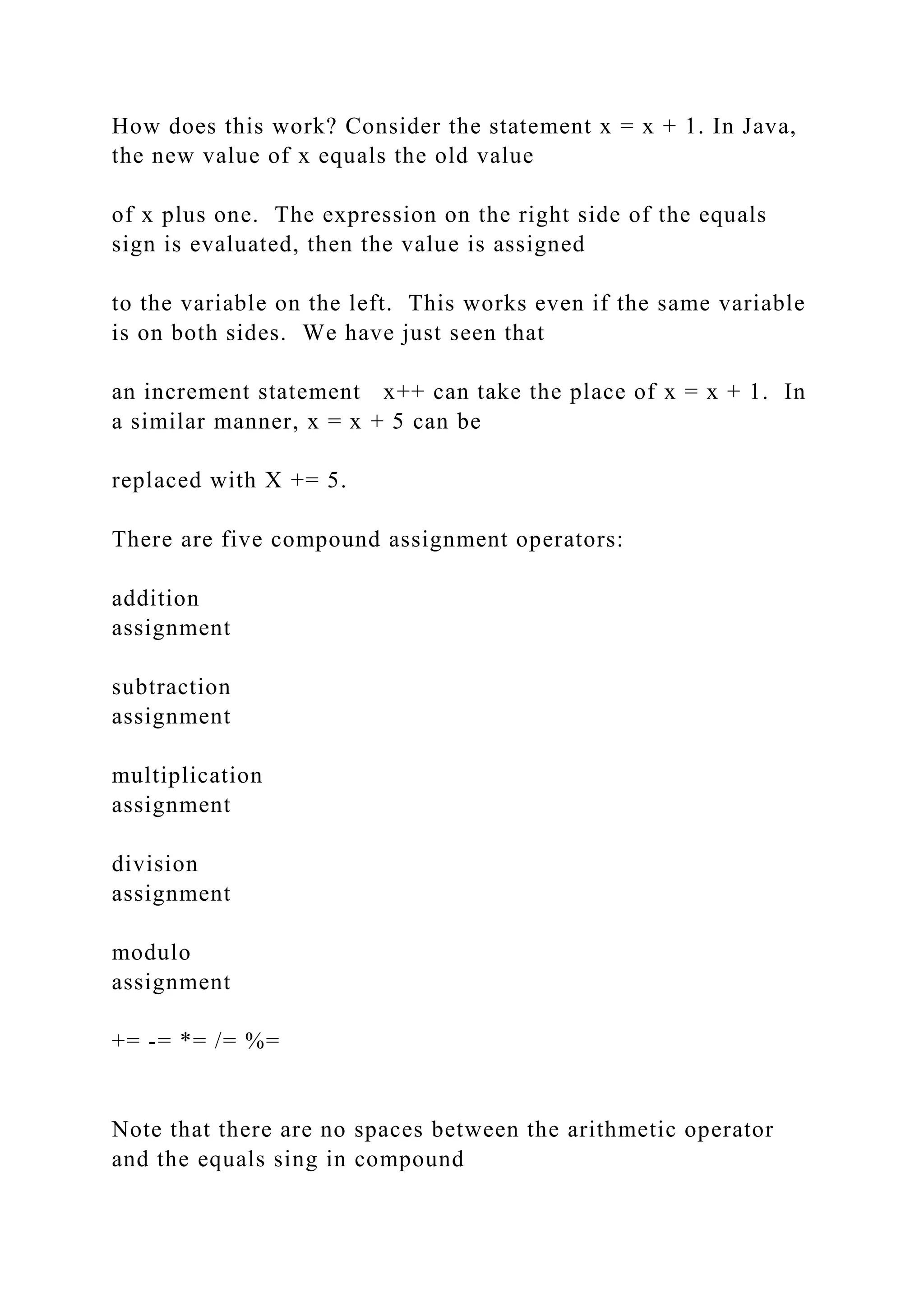 How does this work? Consider the statement x = x + 1. In Java, the new value of x equals the old value of x plus one. The expression on the right side of the equals sign is evaluated, then the value is assigned to the variable on the left. This works even if the same variable is on both sides. We have just seen that an increment statement x++ can take the place of x = x + 1. In a similar manner, x = x + 5 can be replaced with X += 5. There are five compound assignment operators: addition assignment subtraction assignment multiplication assignment division assignment modulo assignment += -= *= /= %= Note that there are no spaces between the arithmetic operator and the equals sing in compound 