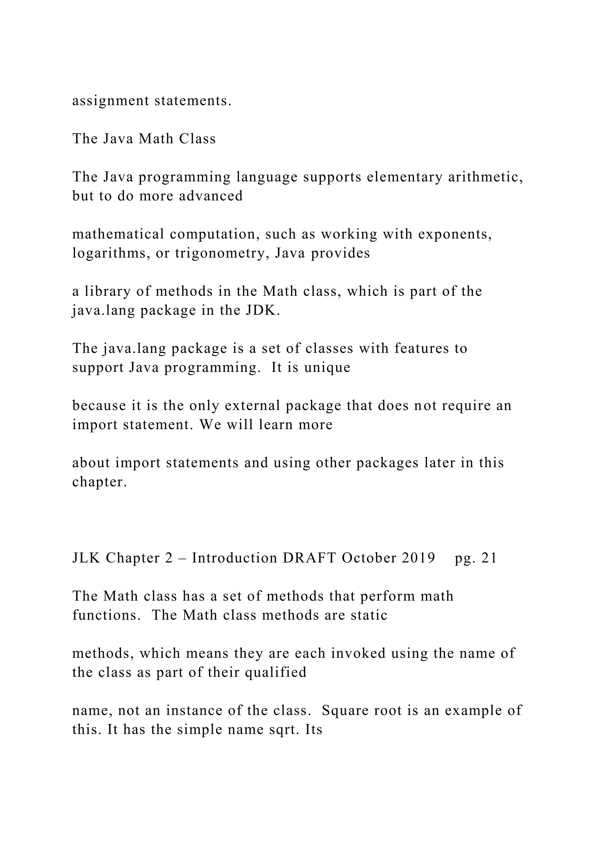 assignment statements. The Java Math Class The Java programming language supports elementary arithmetic, but to do more advanced mathematical computation, such as working with exponents, logarithms, or trigonometry, Java provides a library of methods in the Math class, which is part of the java.lang package in the JDK. The java.lang package is a set of classes with features to support Java programming. It is unique because it is the only external package that does not require an import statement. We will learn more about import statements and using other packages later in this chapter. JLK Chapter 2 – Introduction DRAFT October 2019 pg. 21 The Math class has a set of methods that perform math functions. The Math class methods are static methods, which means they are each invoked using the name of the class as part of their qualified name, not an instance of the class. Square root is an example of this. It has the simple name sqrt. Its 