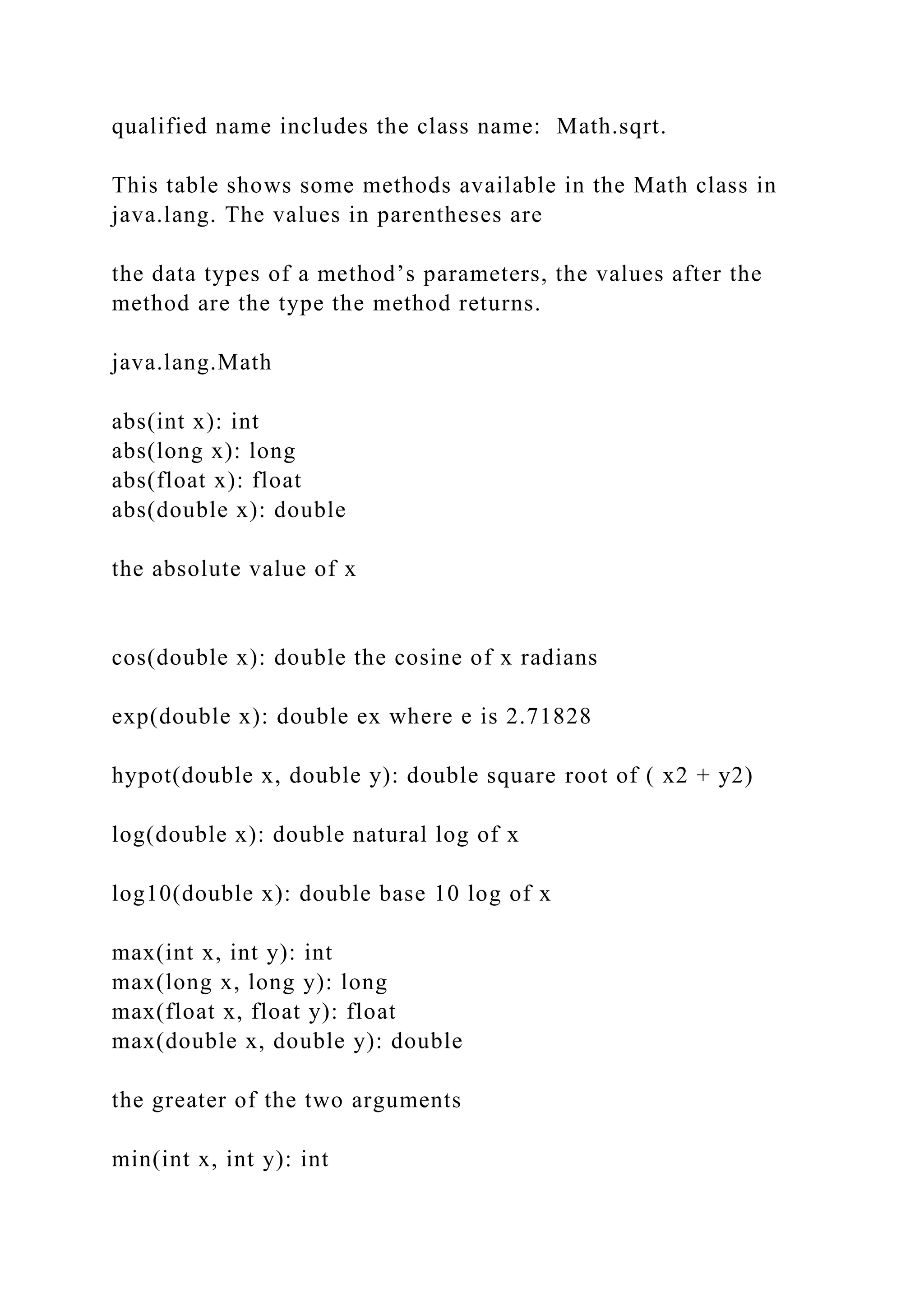 qualified name includes the class name: Math.sqrt. This table shows some methods available in the Math class in java.lang. The values in parentheses are the data types of a method’s parameters, the values after the method are the type the method returns. java.lang.Math abs(int x): int abs(long x): long abs(float x): float abs(double x): double the absolute value of x cos(double x): double the cosine of x radians exp(double x): double ex where e is 2.71828 hypot(double x, double y): double square root of ( x2 + y2) log(double x): double natural log of x log10(double x): double base 10 log of x max(int x, int y): int max(long x, long y): long max(float x, float y): float max(double x, double y): double the greater of the two arguments min(int x, int y): int 