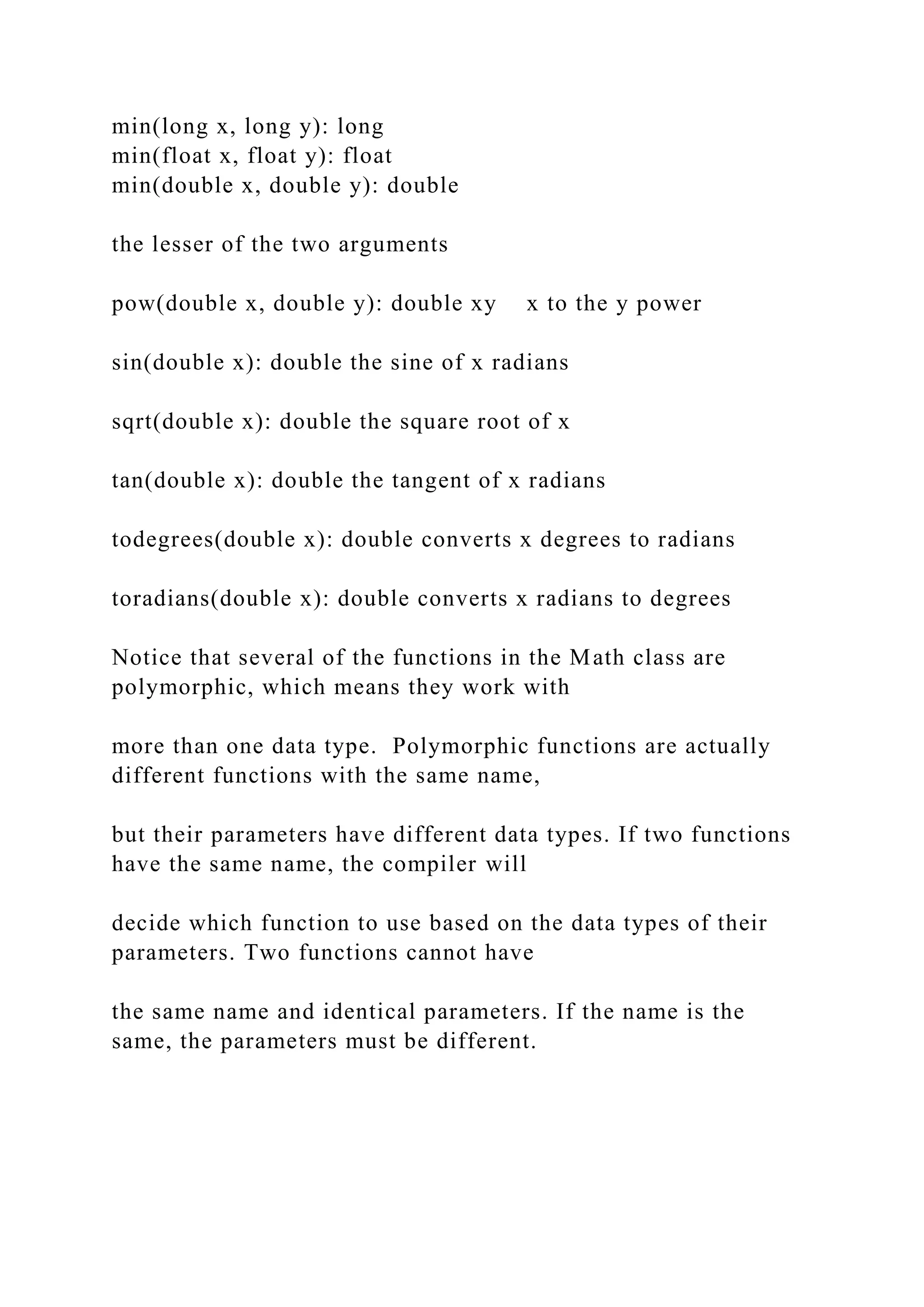 min(long x, long y): long min(float x, float y): float min(double x, double y): double the lesser of the two arguments pow(double x, double y): double xy x to the y power sin(double x): double the sine of x radians sqrt(double x): double the square root of x tan(double x): double the tangent of x radians todegrees(double x): double converts x degrees to radians toradians(double x): double converts x radians to degrees Notice that several of the functions in the Math class are polymorphic, which means they work with more than one data type. Polymorphic functions are actually different functions with the same name, but their parameters have different data types. If two functions have the same name, the compiler will decide which function to use based on the data types of their parameters. Two functions cannot have the same name and identical parameters. If the name is the same, the parameters must be different. 