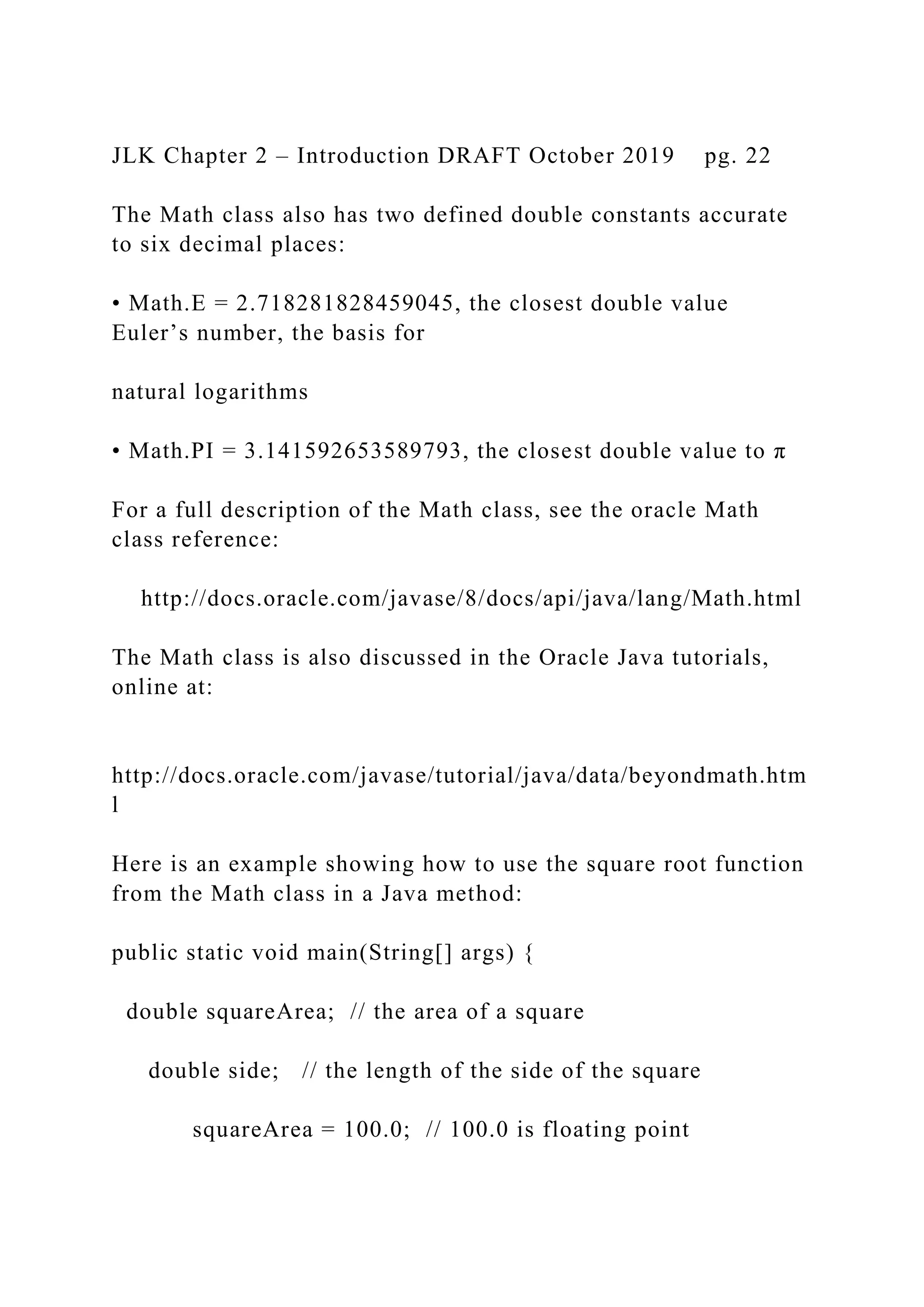 JLK Chapter 2 – Introduction DRAFT October 2019 pg. 22 The Math class also has two defined double constants accurate to six decimal places: • Math.E = 2.718281828459045, the closest double value Euler’s number, the basis for natural logarithms • Math.PI = 3.141592653589793, the closest double value to π For a full description of the Math class, see the oracle Math class reference: http://docs.oracle.com/javase/8/docs/api/java/lang/Math.html The Math class is also discussed in the Oracle Java tutorials, online at: http://docs.oracle.com/javase/tutorial/java/data/beyondmath.htm l Here is an example showing how to use the square root function from the Math class in a Java method: public static void main(String[] args) { double squareArea; // the area of a square double side; // the length of the side of the square squareArea = 100.0; // 100.0 is floating point 