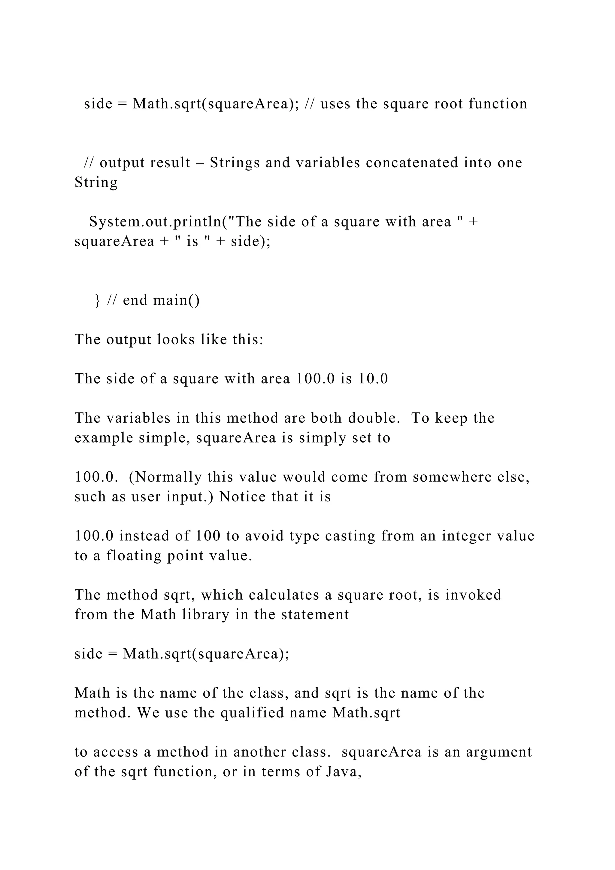 side = Math.sqrt(squareArea); // uses the square root function // output result – Strings and variables concatenated into one String System.out.println("The side of a square with area " + squareArea + " is " + side); } // end main() The output looks like this: The side of a square with area 100.0 is 10.0 The variables in this method are both double. To keep the example simple, squareArea is simply set to 100.0. (Normally this value would come from somewhere else, such as user input.) Notice that it is 100.0 instead of 100 to avoid type casting from an integer value to a floating point value. The method sqrt, which calculates a square root, is invoked from the Math library in the statement side = Math.sqrt(squareArea); Math is the name of the class, and sqrt is the name of the method. We use the qualified name Math.sqrt to access a method in another class. squareArea is an argument of the sqrt function, or in terms of Java, 