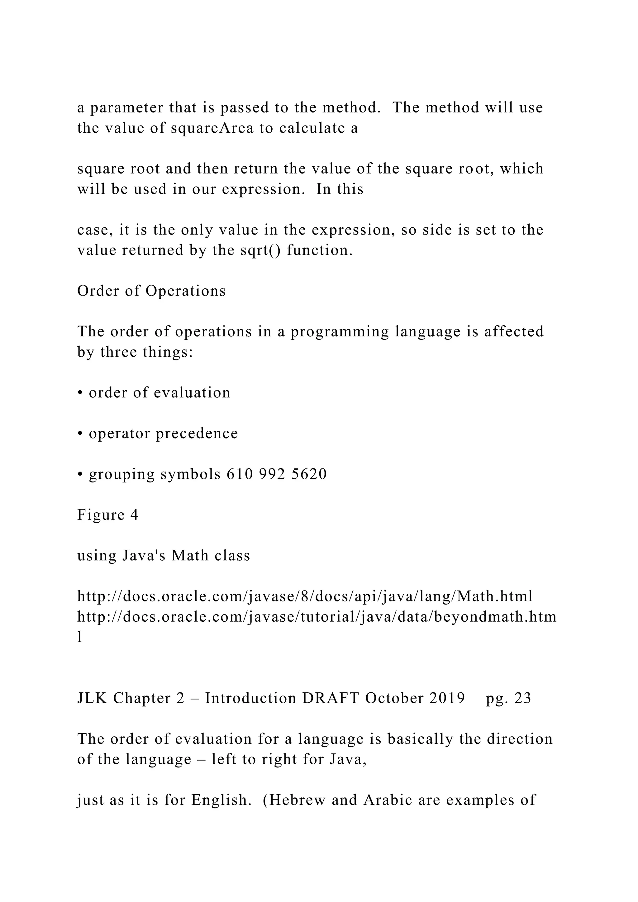 a parameter that is passed to the method. The method will use the value of squareArea to calculate a square root and then return the value of the square root, which will be used in our expression. In this case, it is the only value in the expression, so side is set to the value returned by the sqrt() function. Order of Operations The order of operations in a programming language is affected by three things: • order of evaluation • operator precedence • grouping symbols 610 992 5620 Figure 4 using Java's Math class http://docs.oracle.com/javase/8/docs/api/java/lang/Math.html http://docs.oracle.com/javase/tutorial/java/data/beyondmath.htm l JLK Chapter 2 – Introduction DRAFT October 2019 pg. 23 The order of evaluation for a language is basically the direction of the language – left to right for Java, just as it is for English. (Hebrew and Arabic are examples of 
