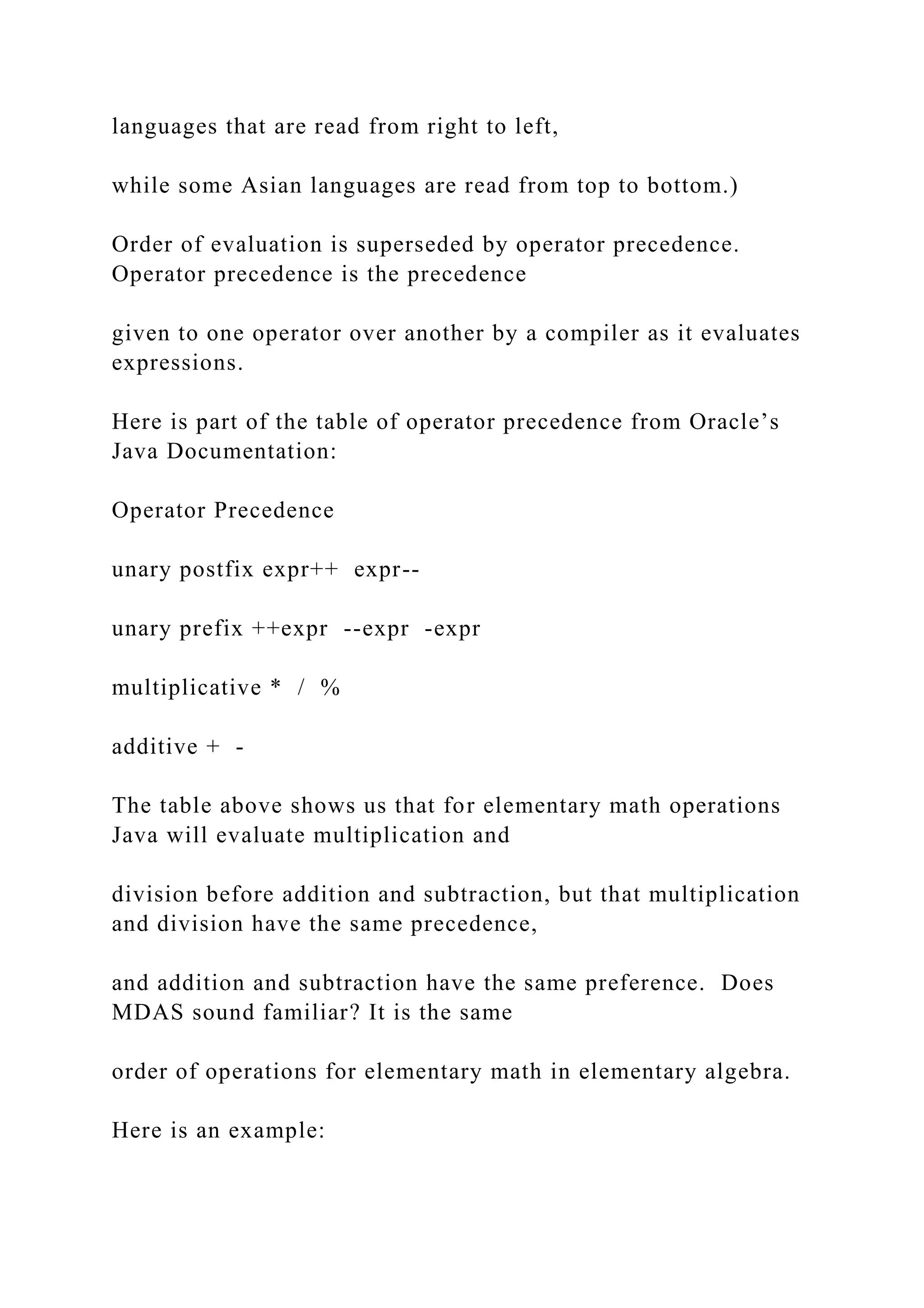 languages that are read from right to left, while some Asian languages are read from top to bottom.) Order of evaluation is superseded by operator precedence. Operator precedence is the precedence given to one operator over another by a compiler as it evaluates expressions. Here is part of the table of operator precedence from Oracle’s Java Documentation: Operator Precedence unary postfix expr++ expr-- unary prefix ++expr --expr -expr multiplicative * / % additive + - The table above shows us that for elementary math operations Java will evaluate multiplication and division before addition and subtraction, but that multiplication and division have the same precedence, and addition and subtraction have the same preference. Does MDAS sound familiar? It is the same order of operations for elementary math in elementary algebra. Here is an example: 